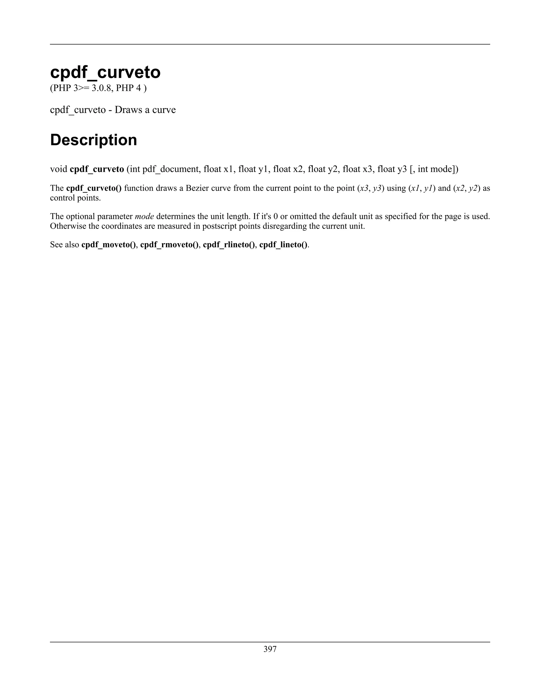 cpdf_curveto
(PHP 3>= 3.0.8, PHP 4 )
cpdf_curveto - Draws a curve
Description
void cpdf_curveto (int pdf_document, float x1, float y1, float x2, float y2, float x3, float y3 [, int mode])
The cpdf_curveto() function draws a Bezier curve from the current point to the point (x3, y3) using (x1, y1) and (x2, y2) as
control points.
The optional parameter mode determines the unit length. If it's 0 or omitted the default unit as specified for the page is used.
Otherwise the coordinates are measured in postscript points disregarding the current unit.
See also cpdf_moveto(), cpdf_rmoveto(), cpdf_rlineto(), cpdf_lineto().
397
 
