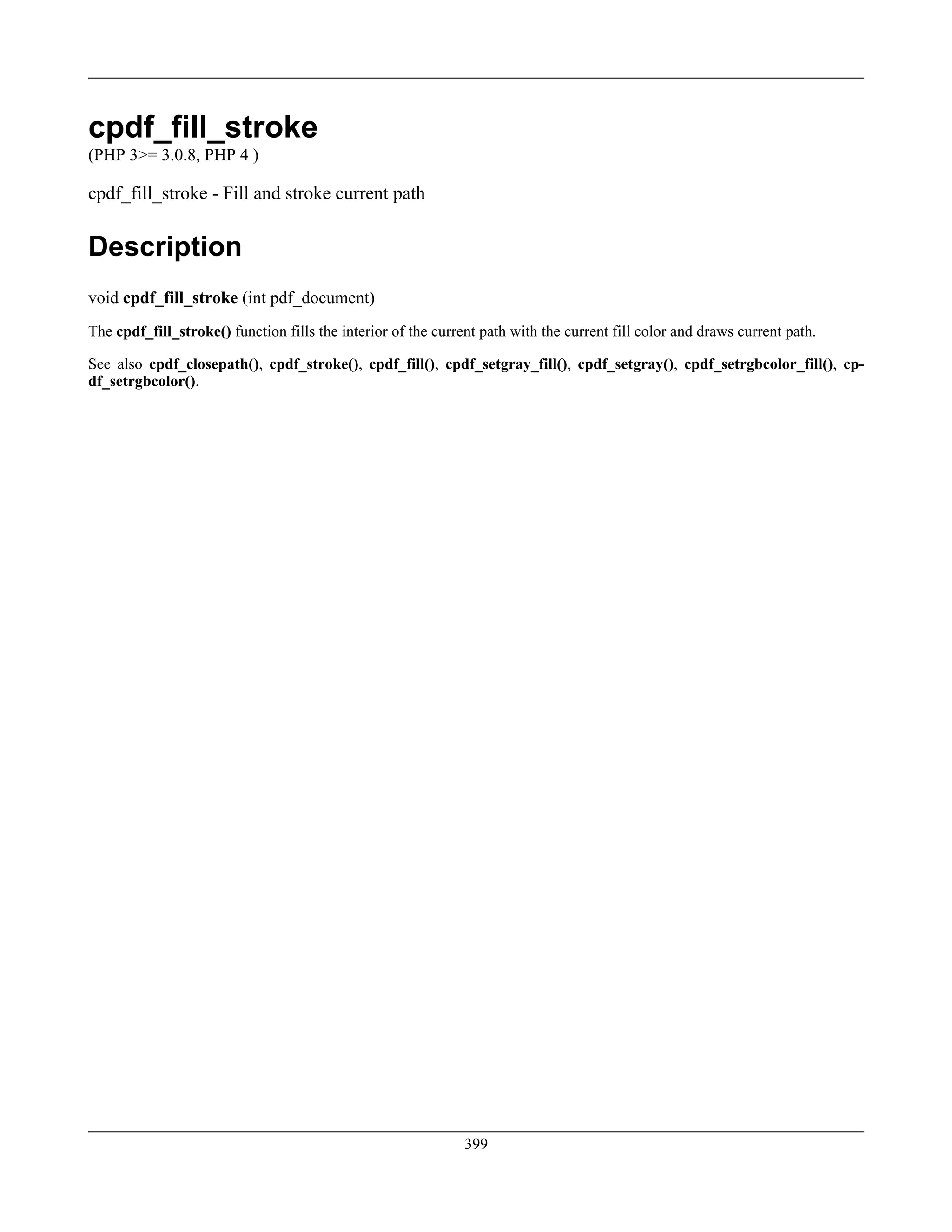 cpdf_fill_stroke
(PHP 3>= 3.0.8, PHP 4 )
cpdf_fill_stroke - Fill and stroke current path
Description
void cpdf_fill_stroke (int pdf_document)
The cpdf_fill_stroke() function fills the interior of the current path with the current fill color and draws current path.
See also cpdf_closepath(), cpdf_stroke(), cpdf_fill(), cpdf_setgray_fill(), cpdf_setgray(), cpdf_setrgbcolor_fill(), cp-
df_setrgbcolor().
399
 