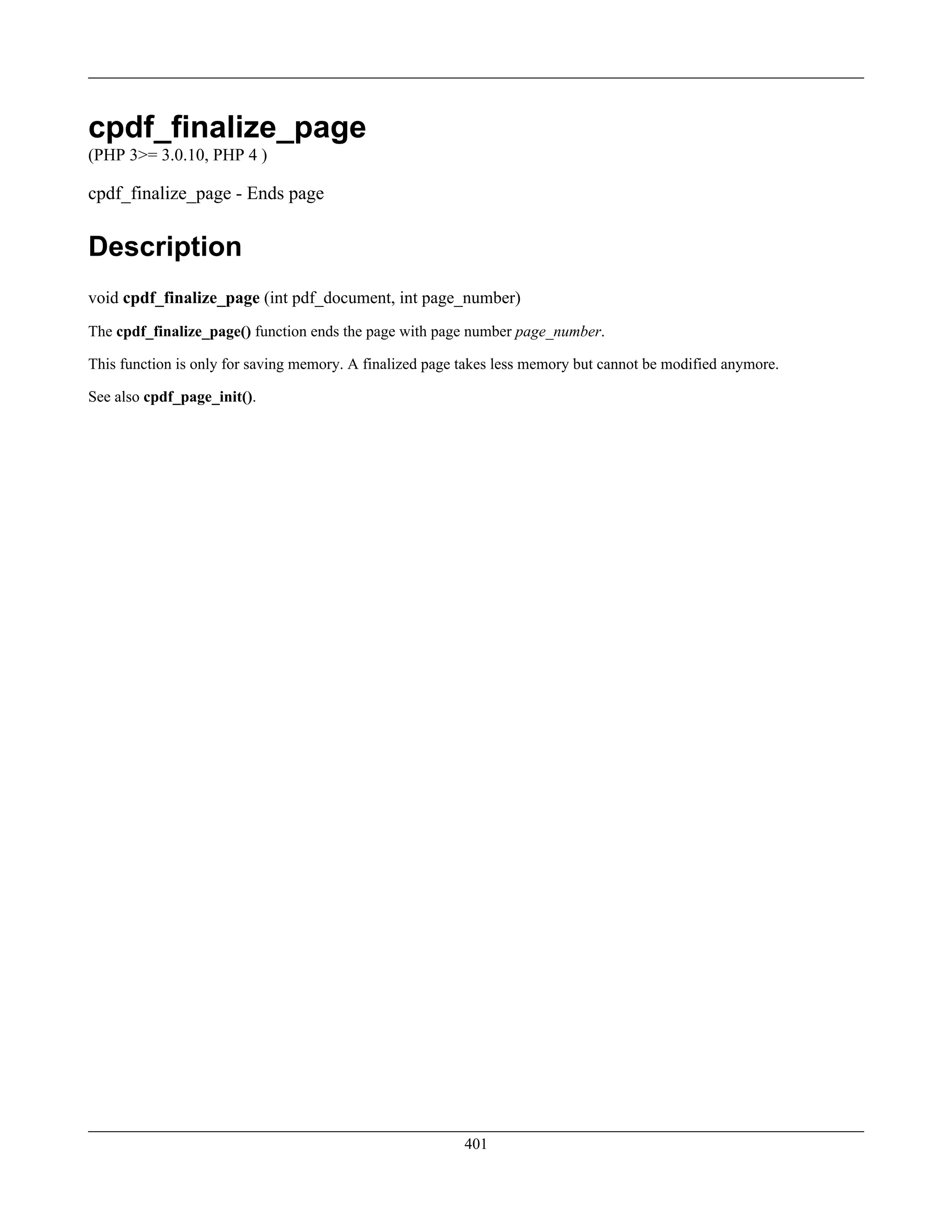 cpdf_finalize_page
(PHP 3>= 3.0.10, PHP 4 )
cpdf_finalize_page - Ends page
Description
void cpdf_finalize_page (int pdf_document, int page_number)
The cpdf_finalize_page() function ends the page with page number page_number.
This function is only for saving memory. A finalized page takes less memory but cannot be modified anymore.
See also cpdf_page_init().
401
 