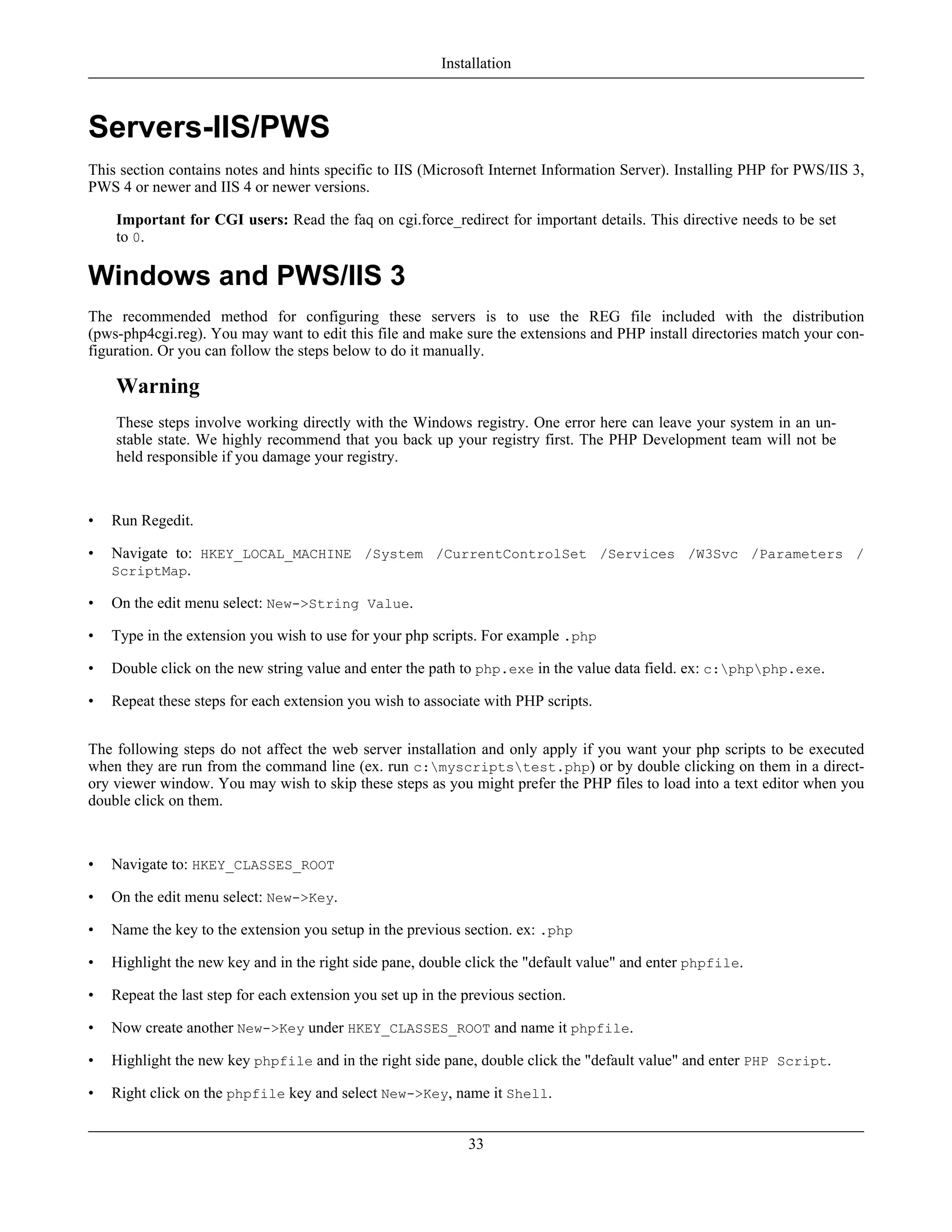 Servers-IIS/PWS
This section contains notes and hints specific to IIS (Microsoft Internet Information Server). Installing PHP for PWS/IIS 3,
PWS 4 or newer and IIS 4 or newer versions.
Important for CGI users: Read the faq on cgi.force_redirect for important details. This directive needs to be set
to 0.
Windows and PWS/IIS 3
The recommended method for configuring these servers is to use the REG file included with the distribution
(pws-php4cgi.reg). You may want to edit this file and make sure the extensions and PHP install directories match your con-
figuration. Or you can follow the steps below to do it manually.
Warning
These steps involve working directly with the Windows registry. One error here can leave your system in an un-
stable state. We highly recommend that you back up your registry first. The PHP Development team will not be
held responsible if you damage your registry.
• Run Regedit.
• Navigate to: HKEY_LOCAL_MACHINE /System /CurrentControlSet /Services /W3Svc /Parameters /
ScriptMap.
• On the edit menu select: New->String Value.
• Type in the extension you wish to use for your php scripts. For example .php
• Double click on the new string value and enter the path to php.exe in the value data field. ex: c:phpphp.exe.
• Repeat these steps for each extension you wish to associate with PHP scripts.
The following steps do not affect the web server installation and only apply if you want your php scripts to be executed
when they are run from the command line (ex. run c:myscriptstest.php) or by double clicking on them in a direct-
ory viewer window. You may wish to skip these steps as you might prefer the PHP files to load into a text editor when you
double click on them.
• Navigate to: HKEY_CLASSES_ROOT
• On the edit menu select: New->Key.
• Name the key to the extension you setup in the previous section. ex: .php
• Highlight the new key and in the right side pane, double click the "default value" and enter phpfile.
• Repeat the last step for each extension you set up in the previous section.
• Now create another New->Key under HKEY_CLASSES_ROOT and name it phpfile.
• Highlight the new key phpfile and in the right side pane, double click the "default value" and enter PHP Script.
• Right click on the phpfile key and select New->Key, name it Shell.
Installation
33
 