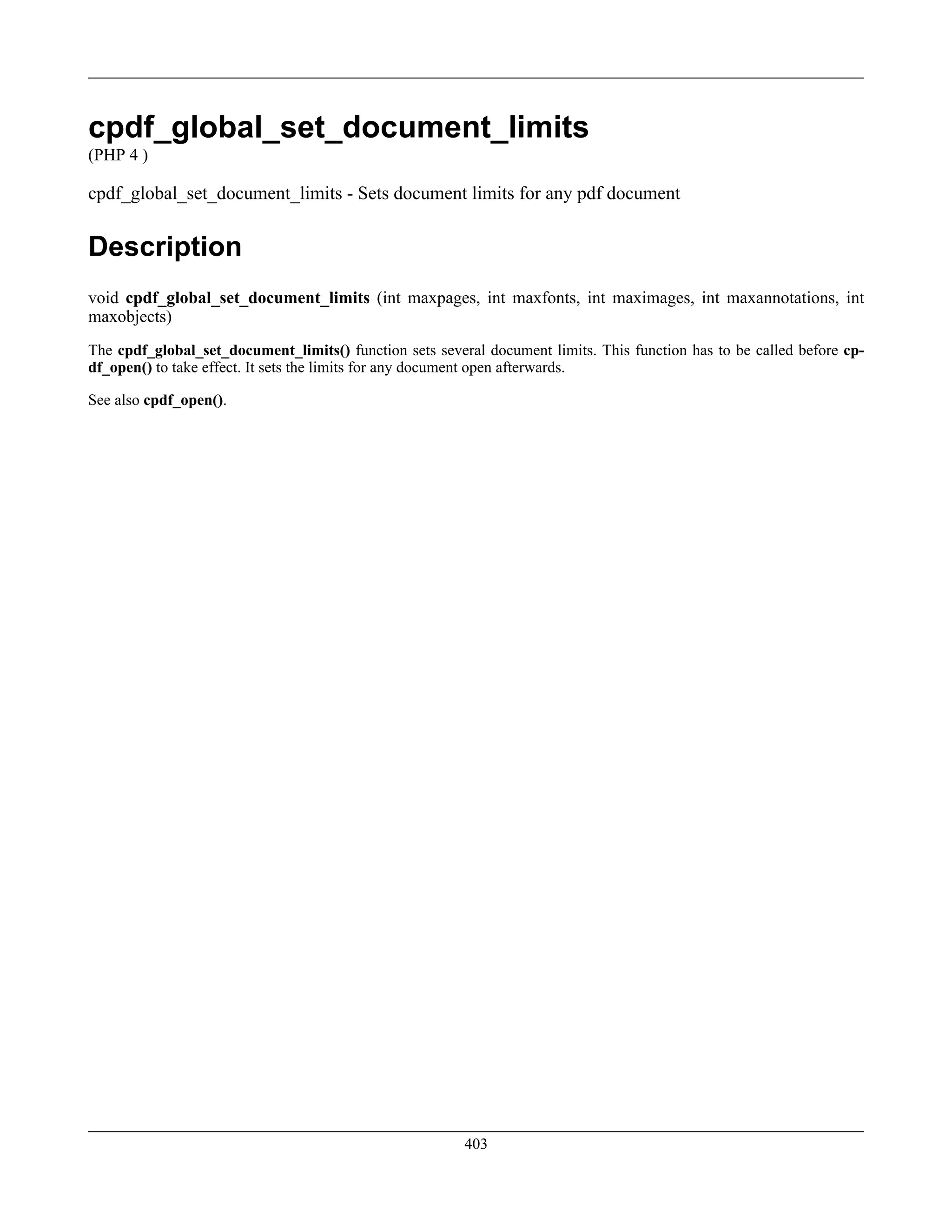 cpdf_global_set_document_limits
(PHP 4 )
cpdf_global_set_document_limits - Sets document limits for any pdf document
Description
void cpdf_global_set_document_limits (int maxpages, int maxfonts, int maximages, int maxannotations, int
maxobjects)
The cpdf_global_set_document_limits() function sets several document limits. This function has to be called before cp-
df_open() to take effect. It sets the limits for any document open afterwards.
See also cpdf_open().
403
 