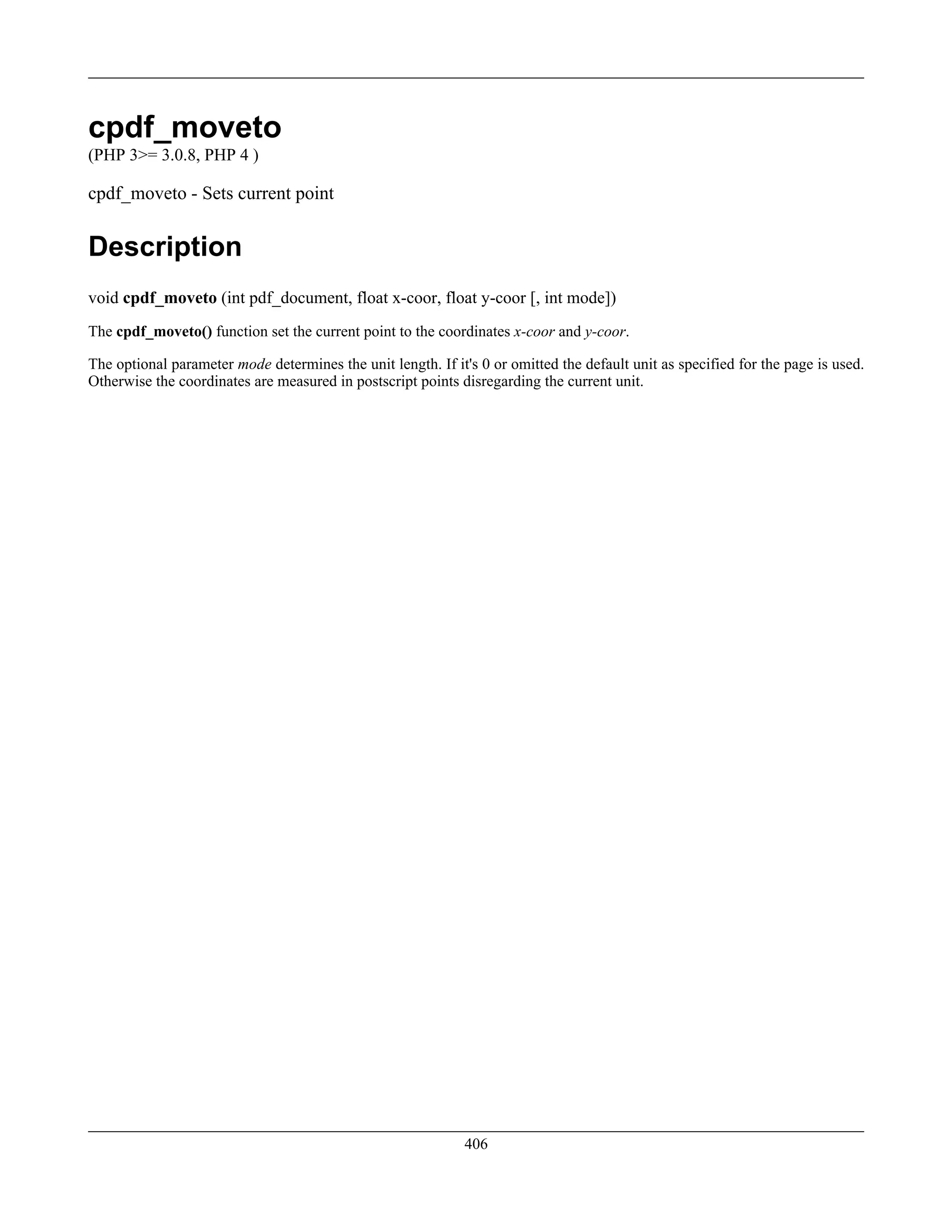 cpdf_moveto
(PHP 3>= 3.0.8, PHP 4 )
cpdf_moveto - Sets current point
Description
void cpdf_moveto (int pdf_document, float x-coor, float y-coor [, int mode])
The cpdf_moveto() function set the current point to the coordinates x-coor and y-coor.
The optional parameter mode determines the unit length. If it's 0 or omitted the default unit as specified for the page is used.
Otherwise the coordinates are measured in postscript points disregarding the current unit.
406
 