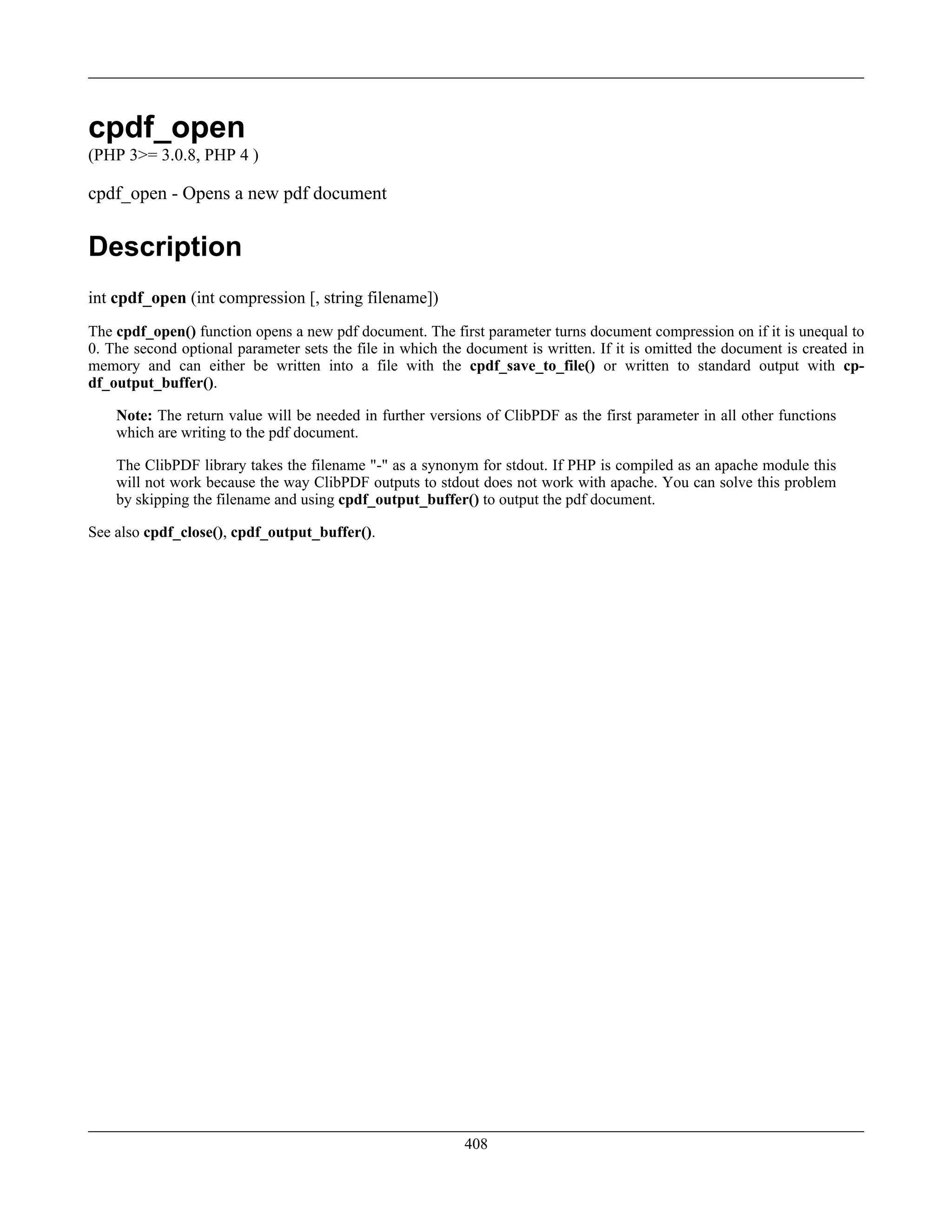 cpdf_open
(PHP 3>= 3.0.8, PHP 4 )
cpdf_open - Opens a new pdf document
Description
int cpdf_open (int compression [, string filename])
The cpdf_open() function opens a new pdf document. The first parameter turns document compression on if it is unequal to
0. The second optional parameter sets the file in which the document is written. If it is omitted the document is created in
memory and can either be written into a file with the cpdf_save_to_file() or written to standard output with cp-
df_output_buffer().
Note: The return value will be needed in further versions of ClibPDF as the first parameter in all other functions
which are writing to the pdf document.
The ClibPDF library takes the filename "-" as a synonym for stdout. If PHP is compiled as an apache module this
will not work because the way ClibPDF outputs to stdout does not work with apache. You can solve this problem
by skipping the filename and using cpdf_output_buffer() to output the pdf document.
See also cpdf_close(), cpdf_output_buffer().
408
 