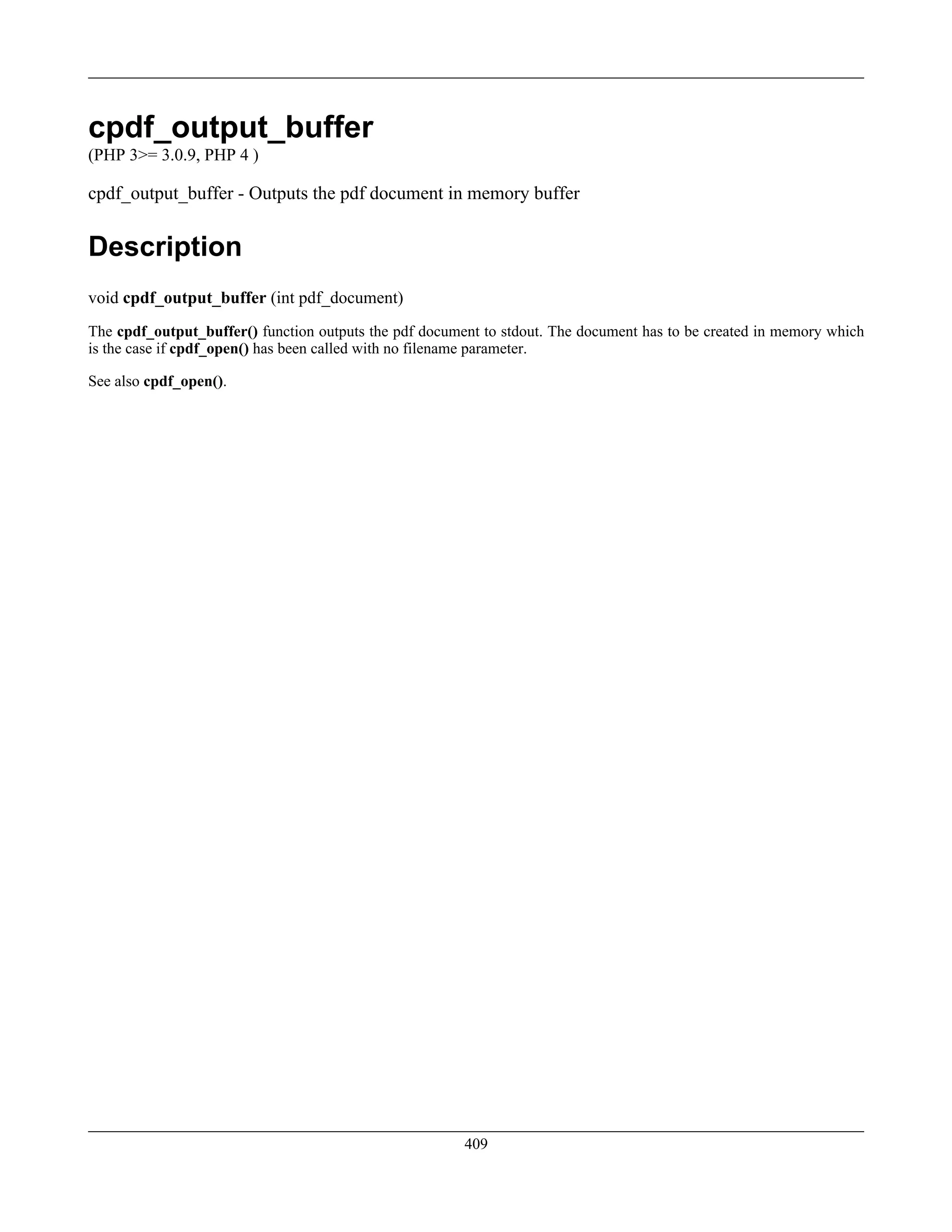 cpdf_output_buffer
(PHP 3>= 3.0.9, PHP 4 )
cpdf_output_buffer - Outputs the pdf document in memory buffer
Description
void cpdf_output_buffer (int pdf_document)
The cpdf_output_buffer() function outputs the pdf document to stdout. The document has to be created in memory which
is the case if cpdf_open() has been called with no filename parameter.
See also cpdf_open().
409
 
