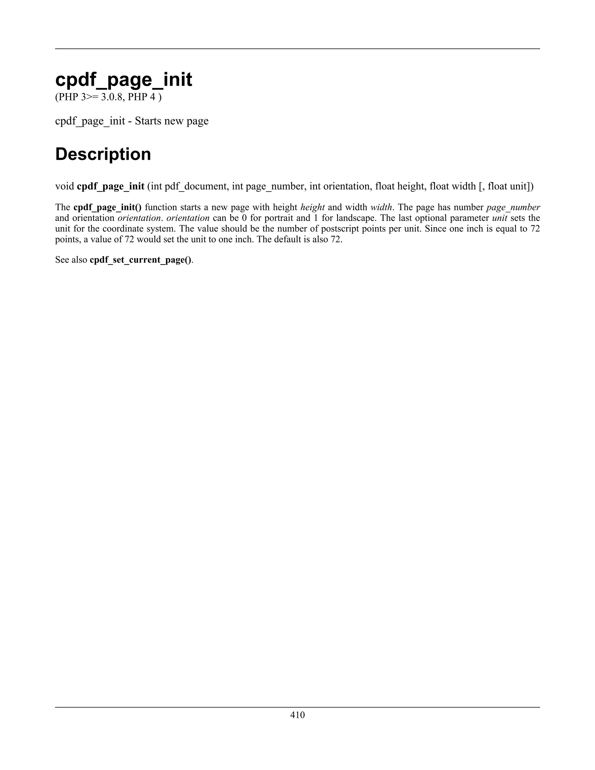 cpdf_page_init
(PHP 3>= 3.0.8, PHP 4 )
cpdf_page_init - Starts new page
Description
void cpdf_page_init (int pdf_document, int page_number, int orientation, float height, float width [, float unit])
The cpdf_page_init() function starts a new page with height height and width width. The page has number page_number
and orientation orientation. orientation can be 0 for portrait and 1 for landscape. The last optional parameter unit sets the
unit for the coordinate system. The value should be the number of postscript points per unit. Since one inch is equal to 72
points, a value of 72 would set the unit to one inch. The default is also 72.
See also cpdf_set_current_page().
410
 