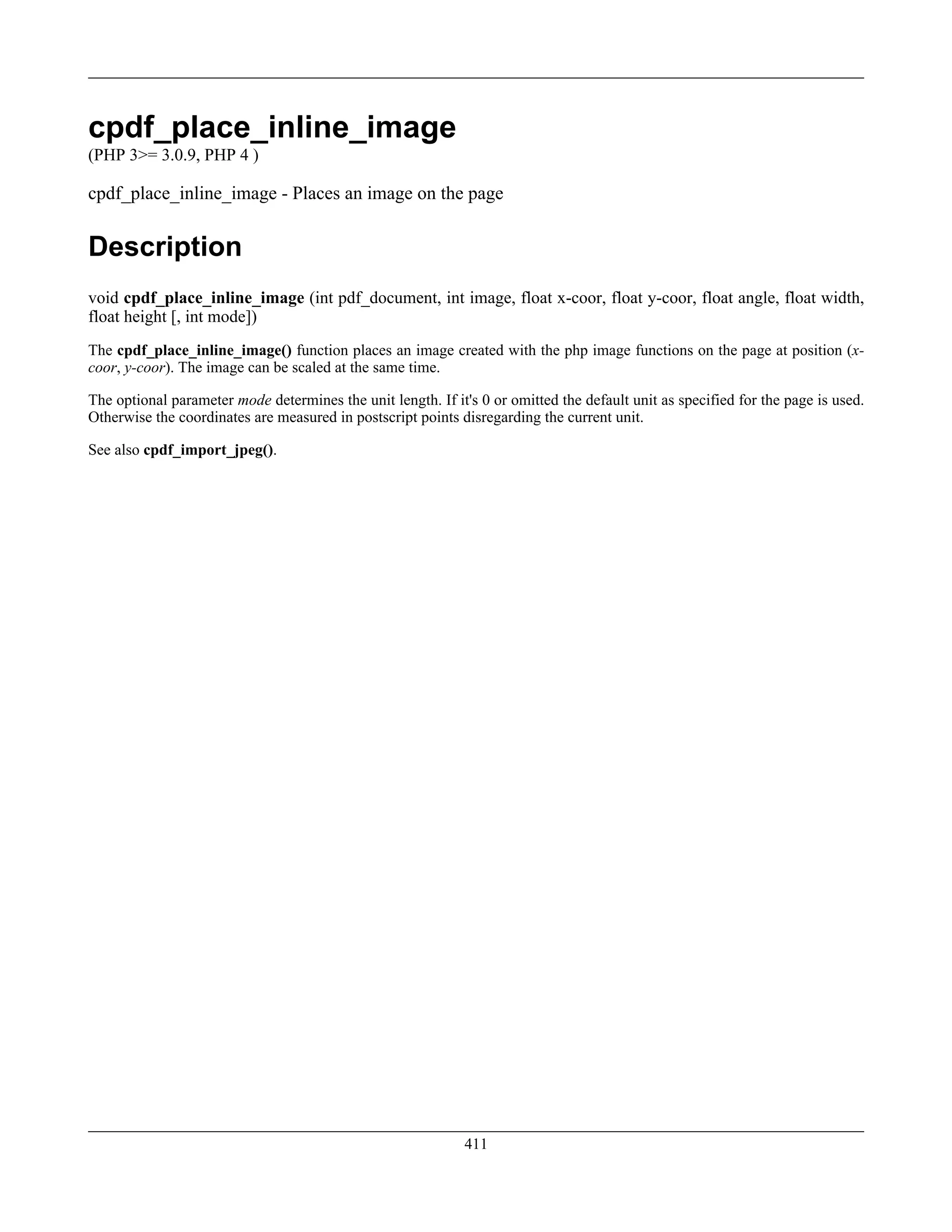 cpdf_place_inline_image
(PHP 3>= 3.0.9, PHP 4 )
cpdf_place_inline_image - Places an image on the page
Description
void cpdf_place_inline_image (int pdf_document, int image, float x-coor, float y-coor, float angle, float width,
float height [, int mode])
The cpdf_place_inline_image() function places an image created with the php image functions on the page at position (x-
coor, y-coor). The image can be scaled at the same time.
The optional parameter mode determines the unit length. If it's 0 or omitted the default unit as specified for the page is used.
Otherwise the coordinates are measured in postscript points disregarding the current unit.
See also cpdf_import_jpeg().
411
 