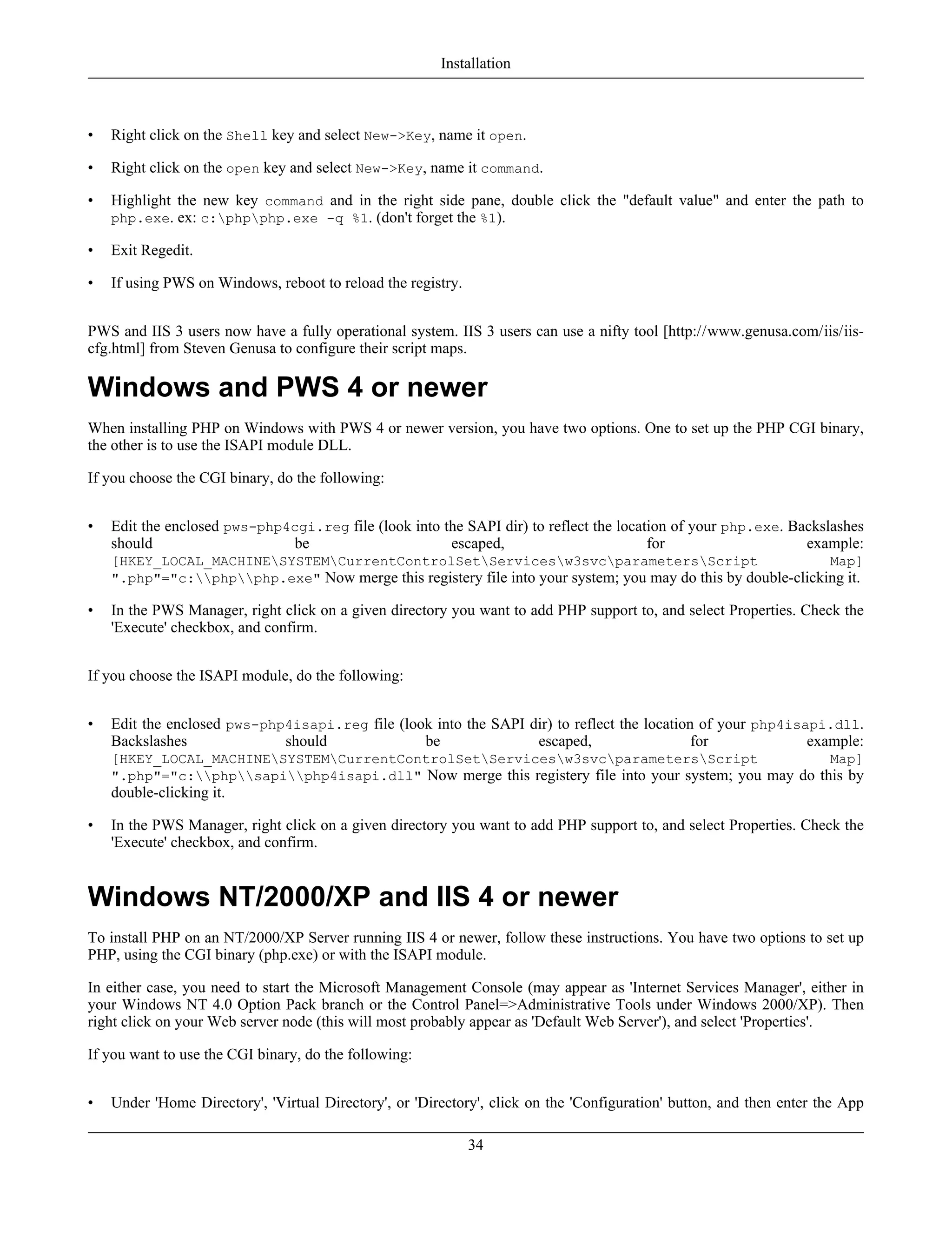 • Right click on the Shell key and select New->Key, name it open.
• Right click on the open key and select New->Key, name it command.
• Highlight the new key command and in the right side pane, double click the "default value" and enter the path to
php.exe. ex: c:phpphp.exe -q %1. (don't forget the %1).
• Exit Regedit.
• If using PWS on Windows, reboot to reload the registry.
PWS and IIS 3 users now have a fully operational system. IIS 3 users can use a nifty tool [http://www.genusa.com/iis/iis-
cfg.html] from Steven Genusa to configure their script maps.
Windows and PWS 4 or newer
When installing PHP on Windows with PWS 4 or newer version, you have two options. One to set up the PHP CGI binary,
the other is to use the ISAPI module DLL.
If you choose the CGI binary, do the following:
• Edit the enclosed pws-php4cgi.reg file (look into the SAPI dir) to reflect the location of your php.exe. Backslashes
should be escaped, for example:
[HKEY_LOCAL_MACHINESYSTEMCurrentControlSetServicesw3svcparametersScript Map]
".php"="c:phpphp.exe" Now merge this registery file into your system; you may do this by double-clicking it.
• In the PWS Manager, right click on a given directory you want to add PHP support to, and select Properties. Check the
'Execute' checkbox, and confirm.
If you choose the ISAPI module, do the following:
• Edit the enclosed pws-php4isapi.reg file (look into the SAPI dir) to reflect the location of your php4isapi.dll.
Backslashes should be escaped, for example:
[HKEY_LOCAL_MACHINESYSTEMCurrentControlSetServicesw3svcparametersScript Map]
".php"="c:phpsapiphp4isapi.dll" Now merge this registery file into your system; you may do this by
double-clicking it.
• In the PWS Manager, right click on a given directory you want to add PHP support to, and select Properties. Check the
'Execute' checkbox, and confirm.
Windows NT/2000/XP and IIS 4 or newer
To install PHP on an NT/2000/XP Server running IIS 4 or newer, follow these instructions. You have two options to set up
PHP, using the CGI binary (php.exe) or with the ISAPI module.
In either case, you need to start the Microsoft Management Console (may appear as 'Internet Services Manager', either in
your Windows NT 4.0 Option Pack branch or the Control Panel=>Administrative Tools under Windows 2000/XP). Then
right click on your Web server node (this will most probably appear as 'Default Web Server'), and select 'Properties'.
If you want to use the CGI binary, do the following:
• Under 'Home Directory', 'Virtual Directory', or 'Directory', click on the 'Configuration' button, and then enter the App
Installation
34
 