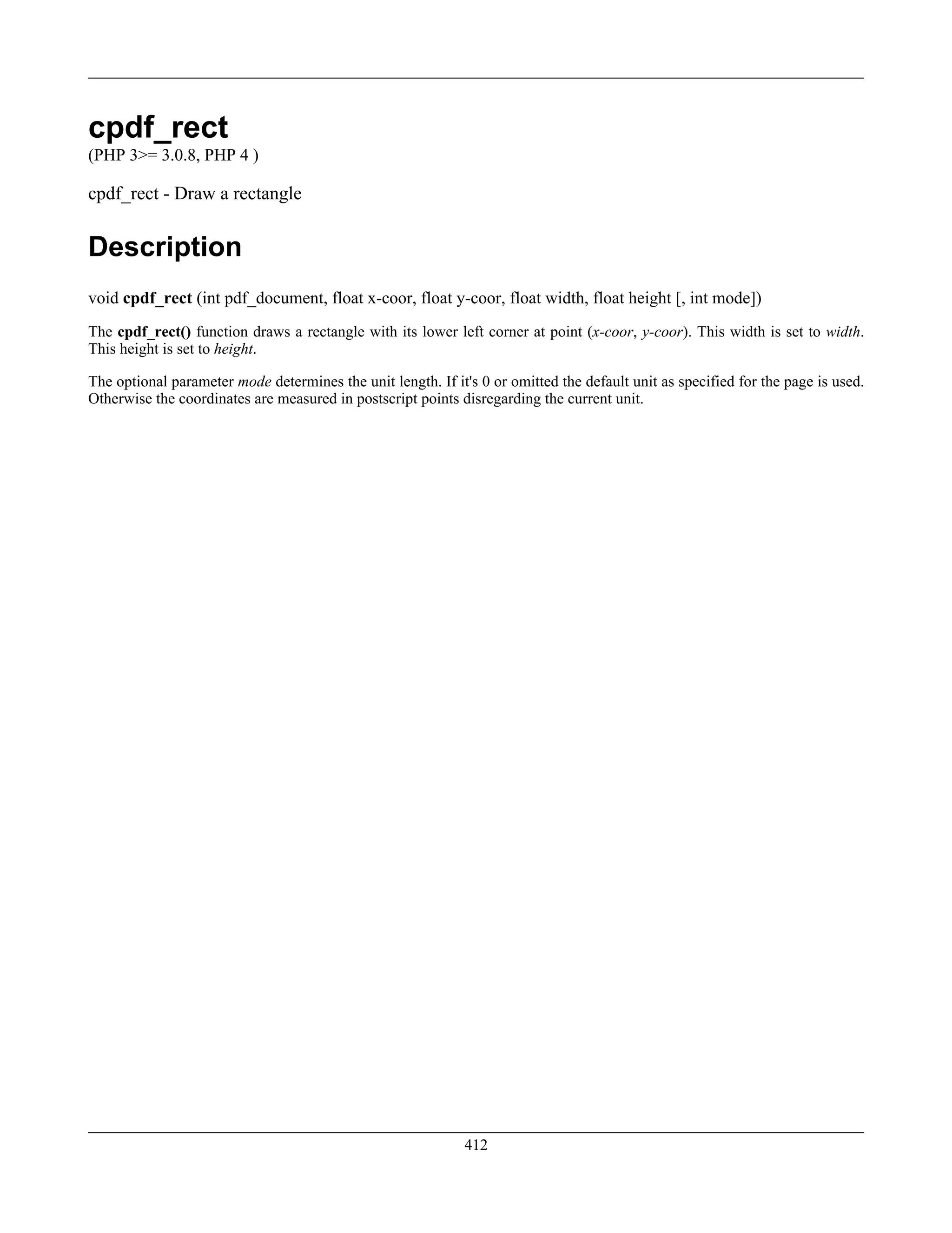 cpdf_rect
(PHP 3>= 3.0.8, PHP 4 )
cpdf_rect - Draw a rectangle
Description
void cpdf_rect (int pdf_document, float x-coor, float y-coor, float width, float height [, int mode])
The cpdf_rect() function draws a rectangle with its lower left corner at point (x-coor, y-coor). This width is set to width.
This height is set to height.
The optional parameter mode determines the unit length. If it's 0 or omitted the default unit as specified for the page is used.
Otherwise the coordinates are measured in postscript points disregarding the current unit.
412
 