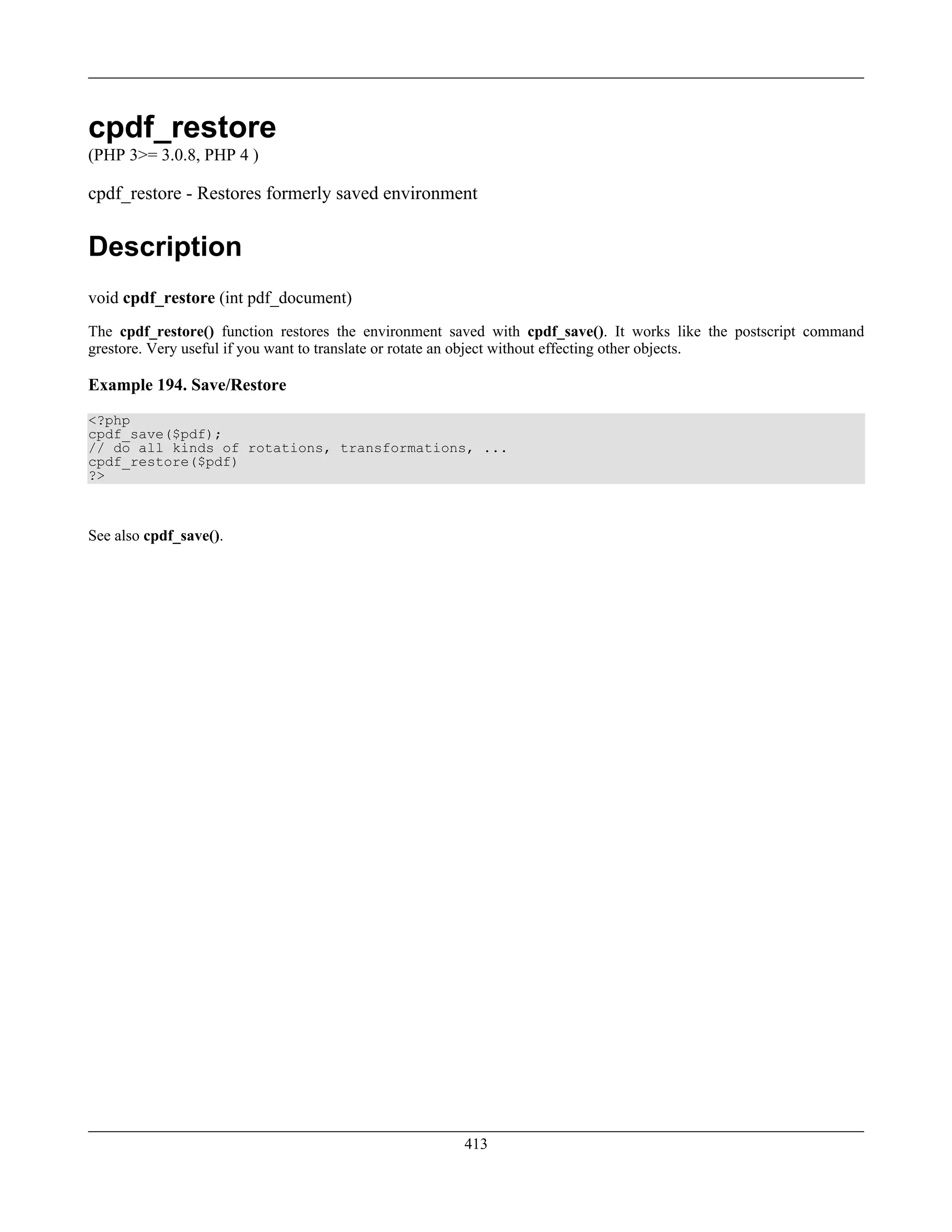 cpdf_restore
(PHP 3>= 3.0.8, PHP 4 )
cpdf_restore - Restores formerly saved environment
Description
void cpdf_restore (int pdf_document)
The cpdf_restore() function restores the environment saved with cpdf_save(). It works like the postscript command
grestore. Very useful if you want to translate or rotate an object without effecting other objects.
Example 194. Save/Restore
<?php
cpdf_save($pdf);
// do all kinds of rotations, transformations, ...
cpdf_restore($pdf)
?>
See also cpdf_save().
413
 