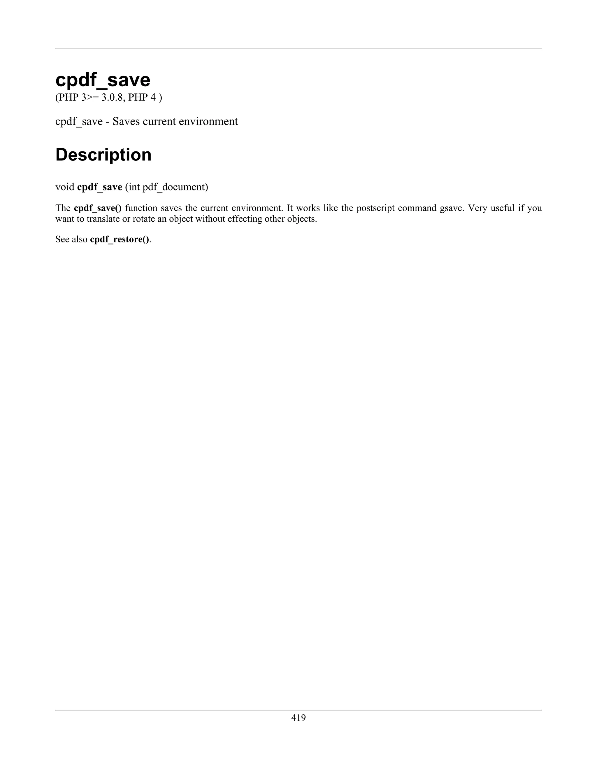 cpdf_save
(PHP 3>= 3.0.8, PHP 4 )
cpdf_save - Saves current environment
Description
void cpdf_save (int pdf_document)
The cpdf_save() function saves the current environment. It works like the postscript command gsave. Very useful if you
want to translate or rotate an object without effecting other objects.
See also cpdf_restore().
419
 