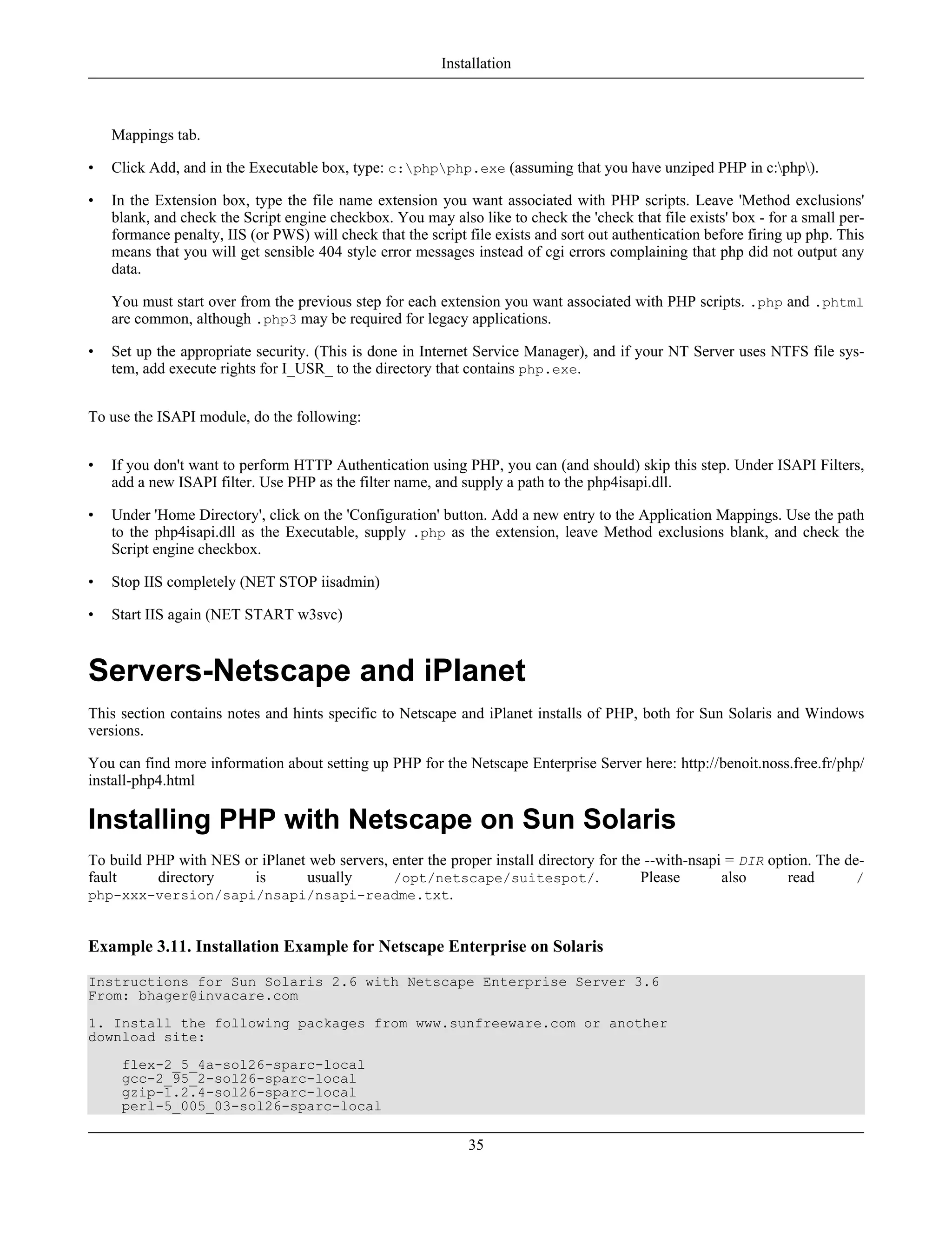 Mappings tab.
• Click Add, and in the Executable box, type: c:phpphp.exe (assuming that you have unziped PHP in c:php).
• In the Extension box, type the file name extension you want associated with PHP scripts. Leave 'Method exclusions'
blank, and check the Script engine checkbox. You may also like to check the 'check that file exists' box - for a small per-
formance penalty, IIS (or PWS) will check that the script file exists and sort out authentication before firing up php. This
means that you will get sensible 404 style error messages instead of cgi errors complaining that php did not output any
data.
You must start over from the previous step for each extension you want associated with PHP scripts. .php and .phtml
are common, although .php3 may be required for legacy applications.
• Set up the appropriate security. (This is done in Internet Service Manager), and if your NT Server uses NTFS file sys-
tem, add execute rights for I_USR_ to the directory that contains php.exe.
To use the ISAPI module, do the following:
• If you don't want to perform HTTP Authentication using PHP, you can (and should) skip this step. Under ISAPI Filters,
add a new ISAPI filter. Use PHP as the filter name, and supply a path to the php4isapi.dll.
• Under 'Home Directory', click on the 'Configuration' button. Add a new entry to the Application Mappings. Use the path
to the php4isapi.dll as the Executable, supply .php as the extension, leave Method exclusions blank, and check the
Script engine checkbox.
• Stop IIS completely (NET STOP iisadmin)
• Start IIS again (NET START w3svc)
Servers-Netscape and iPlanet
This section contains notes and hints specific to Netscape and iPlanet installs of PHP, both for Sun Solaris and Windows
versions.
You can find more information about setting up PHP for the Netscape Enterprise Server here: http://benoit.noss.free.fr/php/
install-php4.html
Installing PHP with Netscape on Sun Solaris
To build PHP with NES or iPlanet web servers, enter the proper install directory for the --with-nsapi = DIR option. The de-
fault directory is usually /opt/netscape/suitespot/. Please also read /
php-xxx-version/sapi/nsapi/nsapi-readme.txt.
Example 3.11. Installation Example for Netscape Enterprise on Solaris
Instructions for Sun Solaris 2.6 with Netscape Enterprise Server 3.6
From: bhager@invacare.com
1. Install the following packages from www.sunfreeware.com or another
download site:
flex-2_5_4a-sol26-sparc-local
gcc-2_95_2-sol26-sparc-local
gzip-1.2.4-sol26-sparc-local
perl-5_005_03-sol26-sparc-local
Installation
35
 