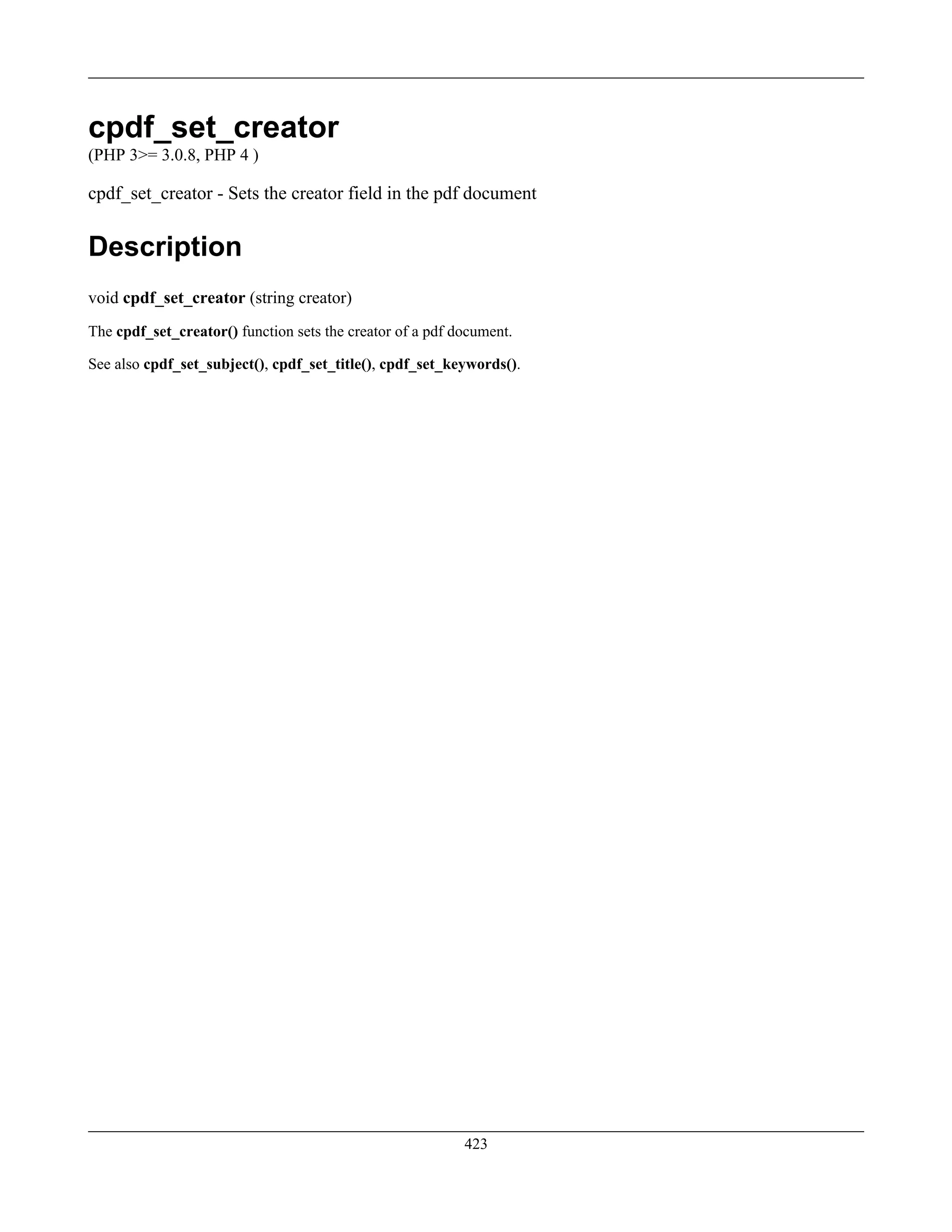cpdf_set_creator
(PHP 3>= 3.0.8, PHP 4 )
cpdf_set_creator - Sets the creator field in the pdf document
Description
void cpdf_set_creator (string creator)
The cpdf_set_creator() function sets the creator of a pdf document.
See also cpdf_set_subject(), cpdf_set_title(), cpdf_set_keywords().
423
 