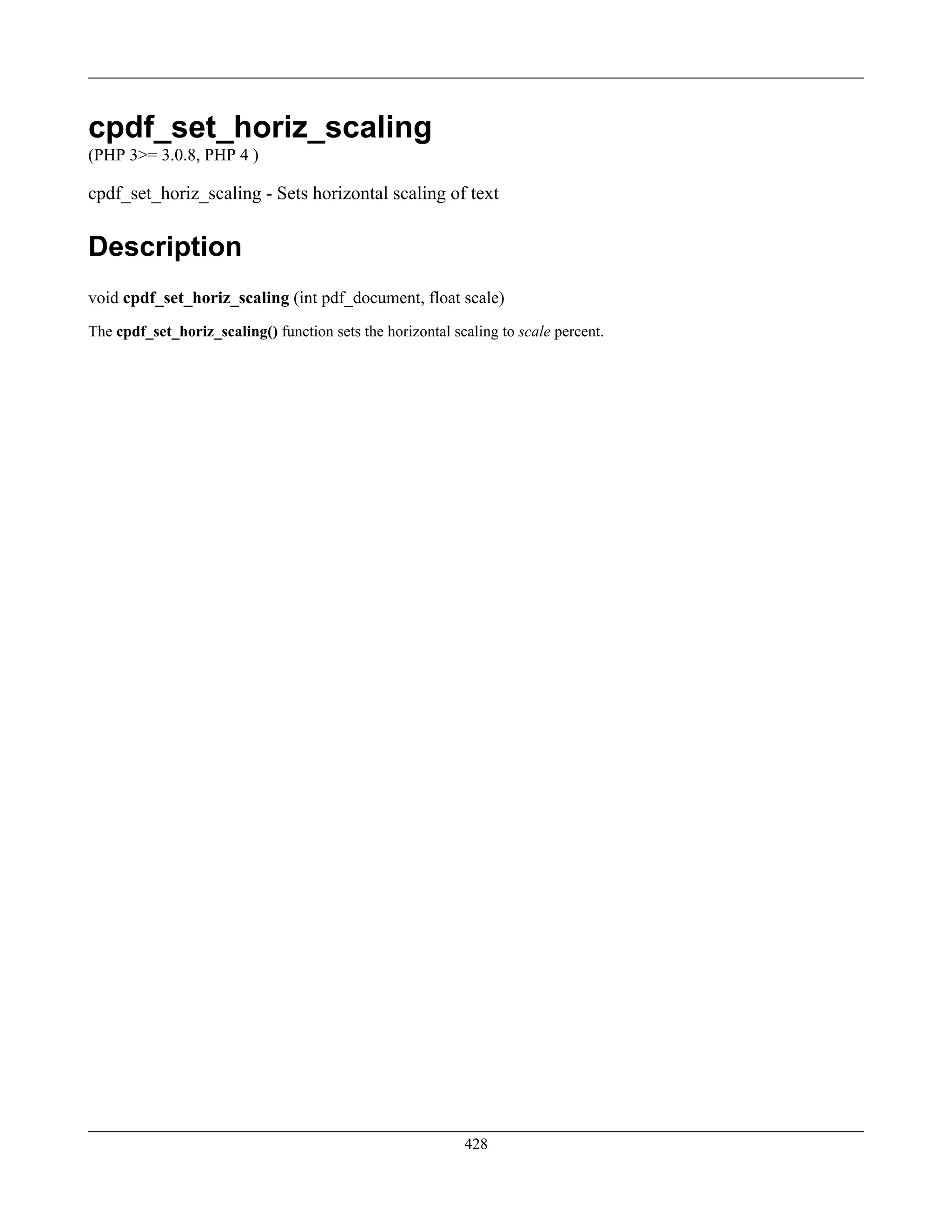 cpdf_set_horiz_scaling
(PHP 3>= 3.0.8, PHP 4 )
cpdf_set_horiz_scaling - Sets horizontal scaling of text
Description
void cpdf_set_horiz_scaling (int pdf_document, float scale)
The cpdf_set_horiz_scaling() function sets the horizontal scaling to scale percent.
428
 