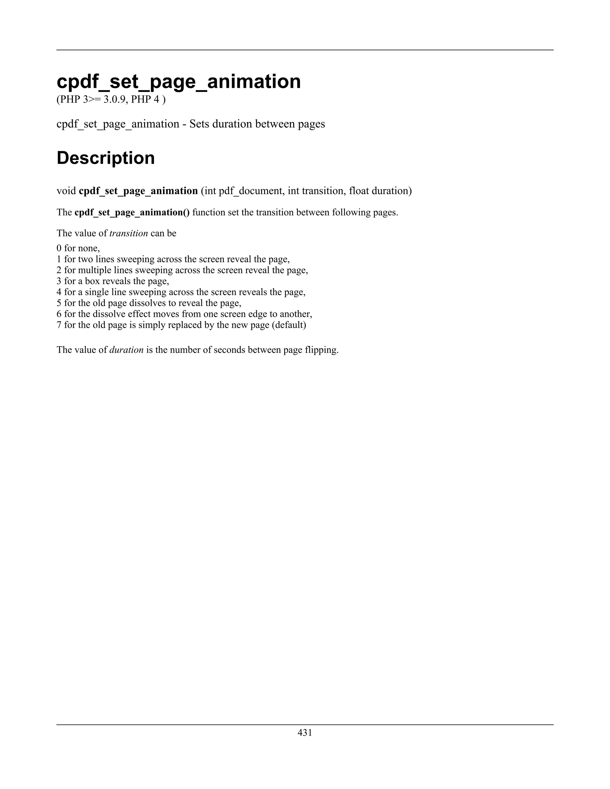 cpdf_set_page_animation
(PHP 3>= 3.0.9, PHP 4 )
cpdf_set_page_animation - Sets duration between pages
Description
void cpdf_set_page_animation (int pdf_document, int transition, float duration)
The cpdf_set_page_animation() function set the transition between following pages.
The value of transition can be
0 for none,
1 for two lines sweeping across the screen reveal the page,
2 for multiple lines sweeping across the screen reveal the page,
3 for a box reveals the page,
4 for a single line sweeping across the screen reveals the page,
5 for the old page dissolves to reveal the page,
6 for the dissolve effect moves from one screen edge to another,
7 for the old page is simply replaced by the new page (default)
The value of duration is the number of seconds between page flipping.
431
 