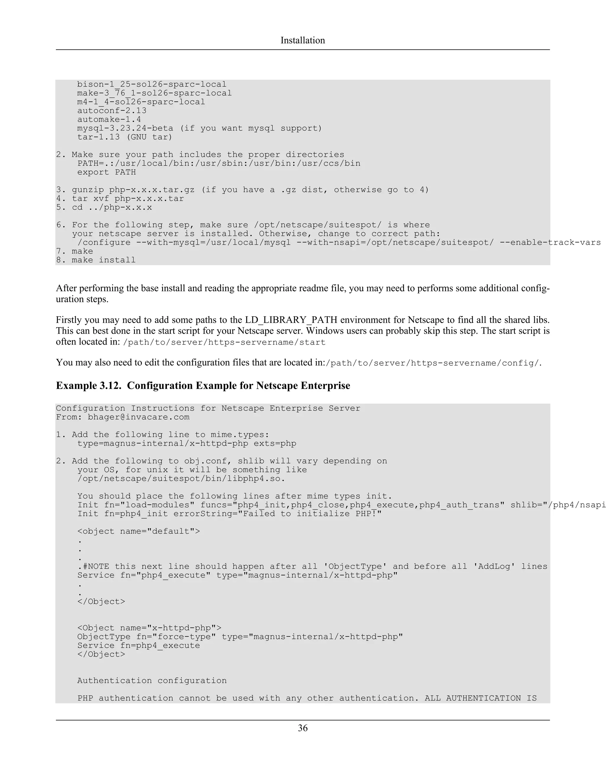 bison-1_25-sol26-sparc-local
make-3_76_1-sol26-sparc-local
m4-1_4-sol26-sparc-local
autoconf-2.13
automake-1.4
mysql-3.23.24-beta (if you want mysql support)
tar-1.13 (GNU tar)
2. Make sure your path includes the proper directories
PATH=.:/usr/local/bin:/usr/sbin:/usr/bin:/usr/ccs/bin
export PATH
3. gunzip php-x.x.x.tar.gz (if you have a .gz dist, otherwise go to 4)
4. tar xvf php-x.x.x.tar
5. cd ../php-x.x.x
6. For the following step, make sure /opt/netscape/suitespot/ is where
your netscape server is installed. Otherwise, change to correct path:
/configure --with-mysql=/usr/local/mysql --with-nsapi=/opt/netscape/suitespot/ --enable-track-vars
7. make
8. make install
After performing the base install and reading the appropriate readme file, you may need to performs some additional config-
uration steps.
Firstly you may need to add some paths to the LD_LIBRARY_PATH environment for Netscape to find all the shared libs.
This can best done in the start script for your Netscape server. Windows users can probably skip this step. The start script is
often located in: /path/to/server/https-servername/start
You may also need to edit the configuration files that are located in:/path/to/server/https-servername/config/.
Example 3.12. Configuration Example for Netscape Enterprise
Configuration Instructions for Netscape Enterprise Server
From: bhager@invacare.com
1. Add the following line to mime.types:
type=magnus-internal/x-httpd-php exts=php
2. Add the following to obj.conf, shlib will vary depending on
your OS, for unix it will be something like
/opt/netscape/suitespot/bin/libphp4.so.
You should place the following lines after mime types init.
Init fn="load-modules" funcs="php4_init,php4_close,php4_execute,php4_auth_trans" shlib="/php4/nsapi
Init fn=php4_init errorString="Failed to initialize PHP!"
<object name="default">
.
.
.
.#NOTE this next line should happen after all 'ObjectType' and before all 'AddLog' lines
Service fn="php4_execute" type="magnus-internal/x-httpd-php"
.
.
</Object>
<Object name="x-httpd-php">
ObjectType fn="force-type" type="magnus-internal/x-httpd-php"
Service fn=php4_execute
</Object>
Authentication configuration
PHP authentication cannot be used with any other authentication. ALL AUTHENTICATION IS
Installation
36
 