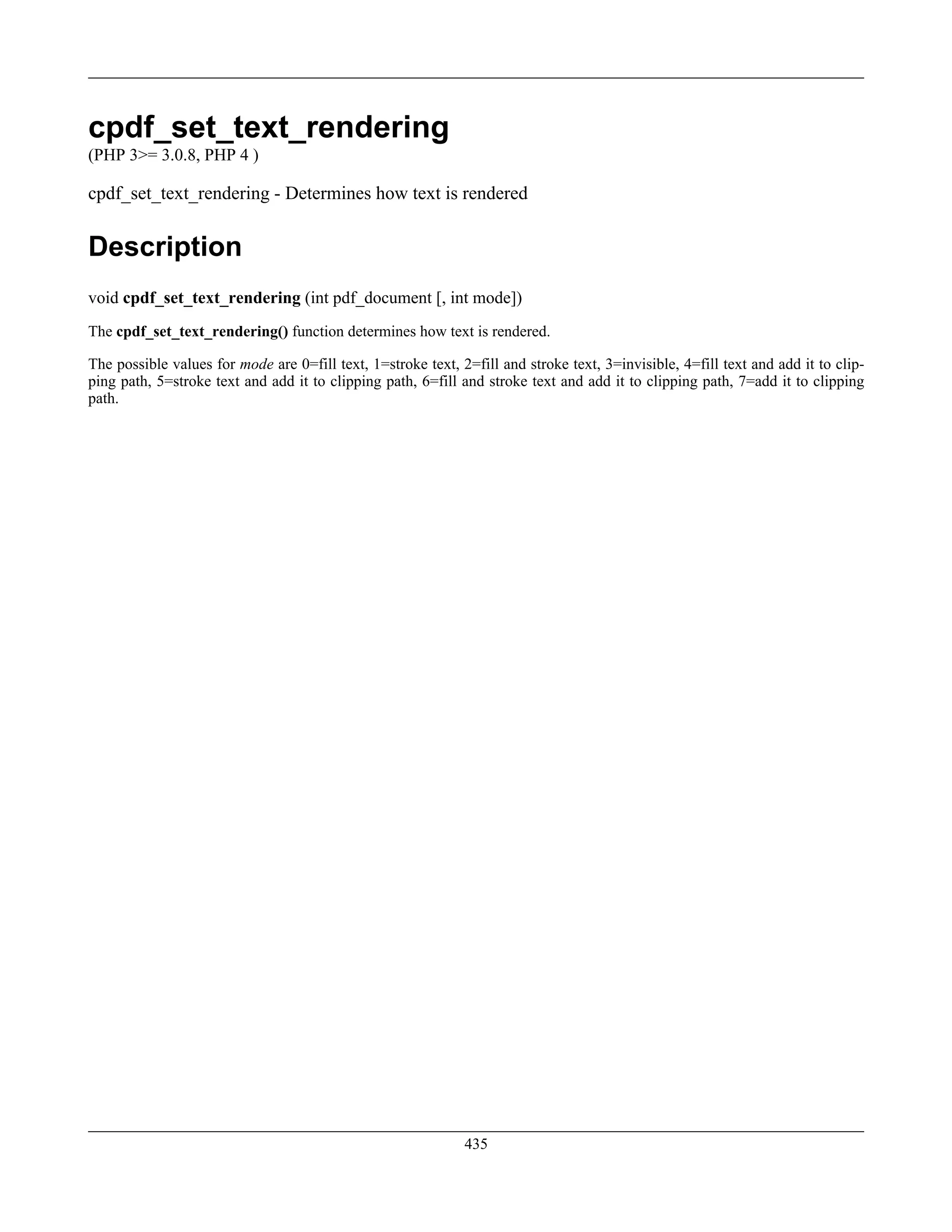 cpdf_set_text_rendering
(PHP 3>= 3.0.8, PHP 4 )
cpdf_set_text_rendering - Determines how text is rendered
Description
void cpdf_set_text_rendering (int pdf_document [, int mode])
The cpdf_set_text_rendering() function determines how text is rendered.
The possible values for mode are 0=fill text, 1=stroke text, 2=fill and stroke text, 3=invisible, 4=fill text and add it to clip-
ping path, 5=stroke text and add it to clipping path, 6=fill and stroke text and add it to clipping path, 7=add it to clipping
path.
435
 