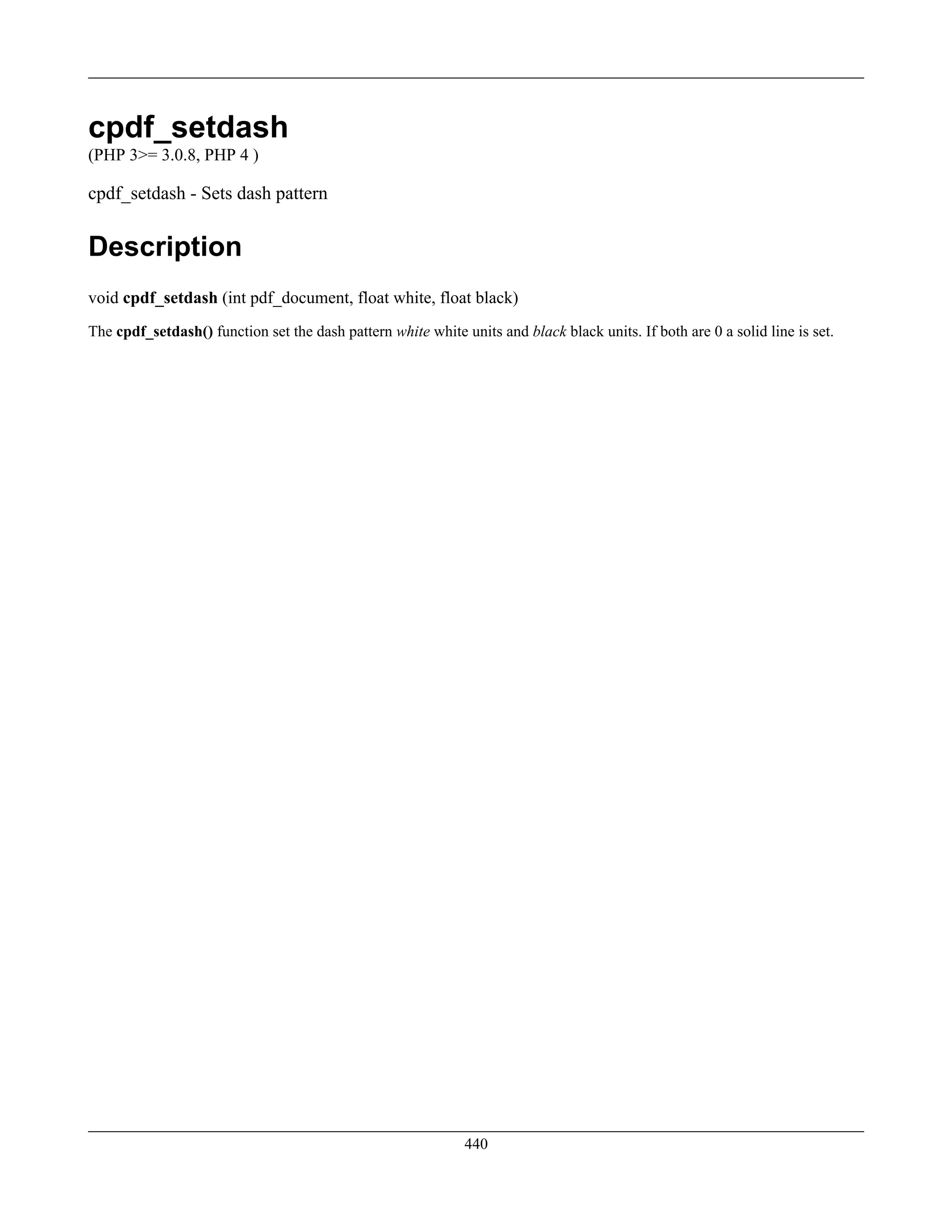 cpdf_setdash
(PHP 3>= 3.0.8, PHP 4 )
cpdf_setdash - Sets dash pattern
Description
void cpdf_setdash (int pdf_document, float white, float black)
The cpdf_setdash() function set the dash pattern white white units and black black units. If both are 0 a solid line is set.
440
 