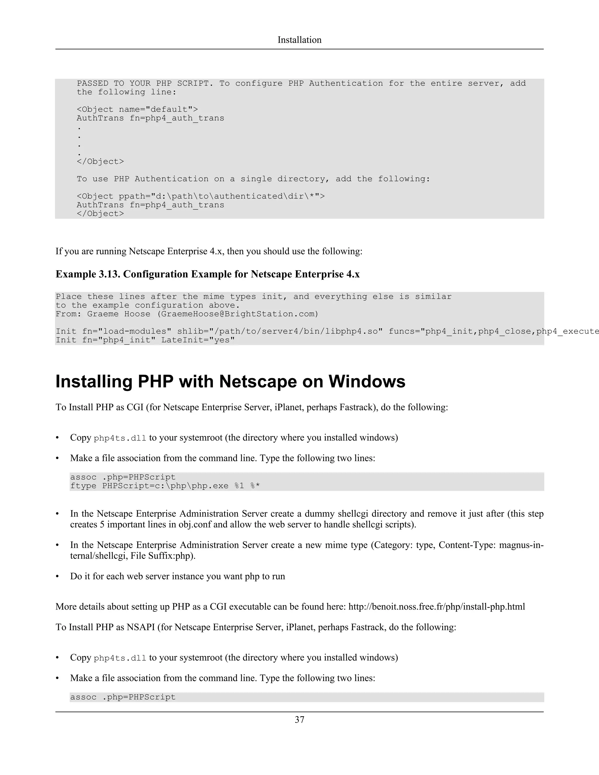 PASSED TO YOUR PHP SCRIPT. To configure PHP Authentication for the entire server, add
the following line:
<Object name="default">
AuthTrans fn=php4_auth_trans
.
.
.
.
</Object>
To use PHP Authentication on a single directory, add the following:
<Object ppath="d:pathtoauthenticateddir*">
AuthTrans fn=php4_auth_trans
</Object>
If you are running Netscape Enterprise 4.x, then you should use the following:
Example 3.13. Configuration Example for Netscape Enterprise 4.x
Place these lines after the mime types init, and everything else is similar
to the example configuration above.
From: Graeme Hoose (GraemeHoose@BrightStation.com)
Init fn="load-modules" shlib="/path/to/server4/bin/libphp4.so" funcs="php4_init,php4_close,php4_execute
Init fn="php4_init" LateInit="yes"
Installing PHP with Netscape on Windows
To Install PHP as CGI (for Netscape Enterprise Server, iPlanet, perhaps Fastrack), do the following:
• Copy php4ts.dll to your systemroot (the directory where you installed windows)
• Make a file association from the command line. Type the following two lines:
assoc .php=PHPScript
ftype PHPScript=c:phpphp.exe %1 %*
• In the Netscape Enterprise Administration Server create a dummy shellcgi directory and remove it just after (this step
creates 5 important lines in obj.conf and allow the web server to handle shellcgi scripts).
• In the Netscape Enterprise Administration Server create a new mime type (Category: type, Content-Type: magnus-in-
ternal/shellcgi, File Suffix:php).
• Do it for each web server instance you want php to run
More details about setting up PHP as a CGI executable can be found here: http://benoit.noss.free.fr/php/install-php.html
To Install PHP as NSAPI (for Netscape Enterprise Server, iPlanet, perhaps Fastrack, do the following:
• Copy php4ts.dll to your systemroot (the directory where you installed windows)
• Make a file association from the command line. Type the following two lines:
assoc .php=PHPScript
Installation
37
 