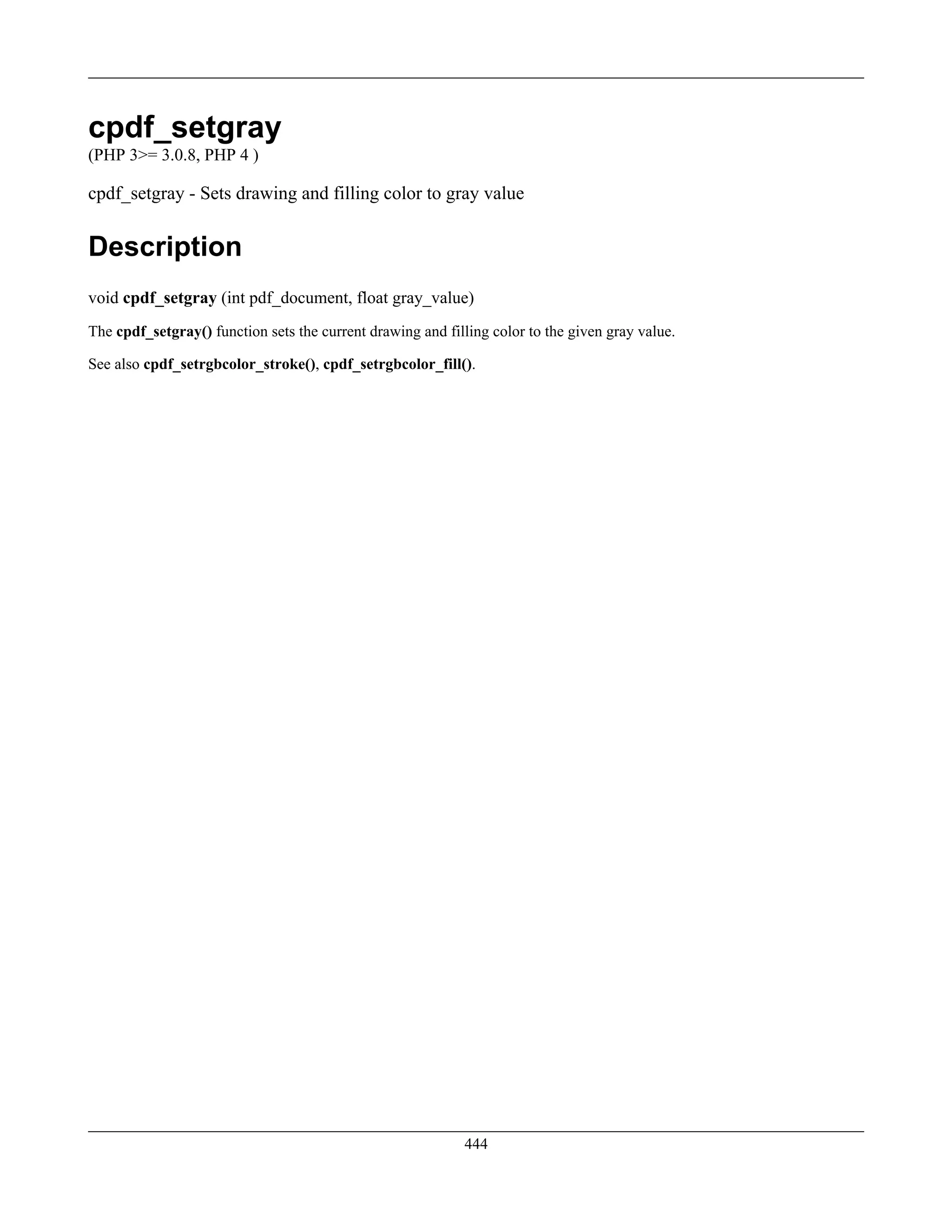cpdf_setgray
(PHP 3>= 3.0.8, PHP 4 )
cpdf_setgray - Sets drawing and filling color to gray value
Description
void cpdf_setgray (int pdf_document, float gray_value)
The cpdf_setgray() function sets the current drawing and filling color to the given gray value.
See also cpdf_setrgbcolor_stroke(), cpdf_setrgbcolor_fill().
444
 