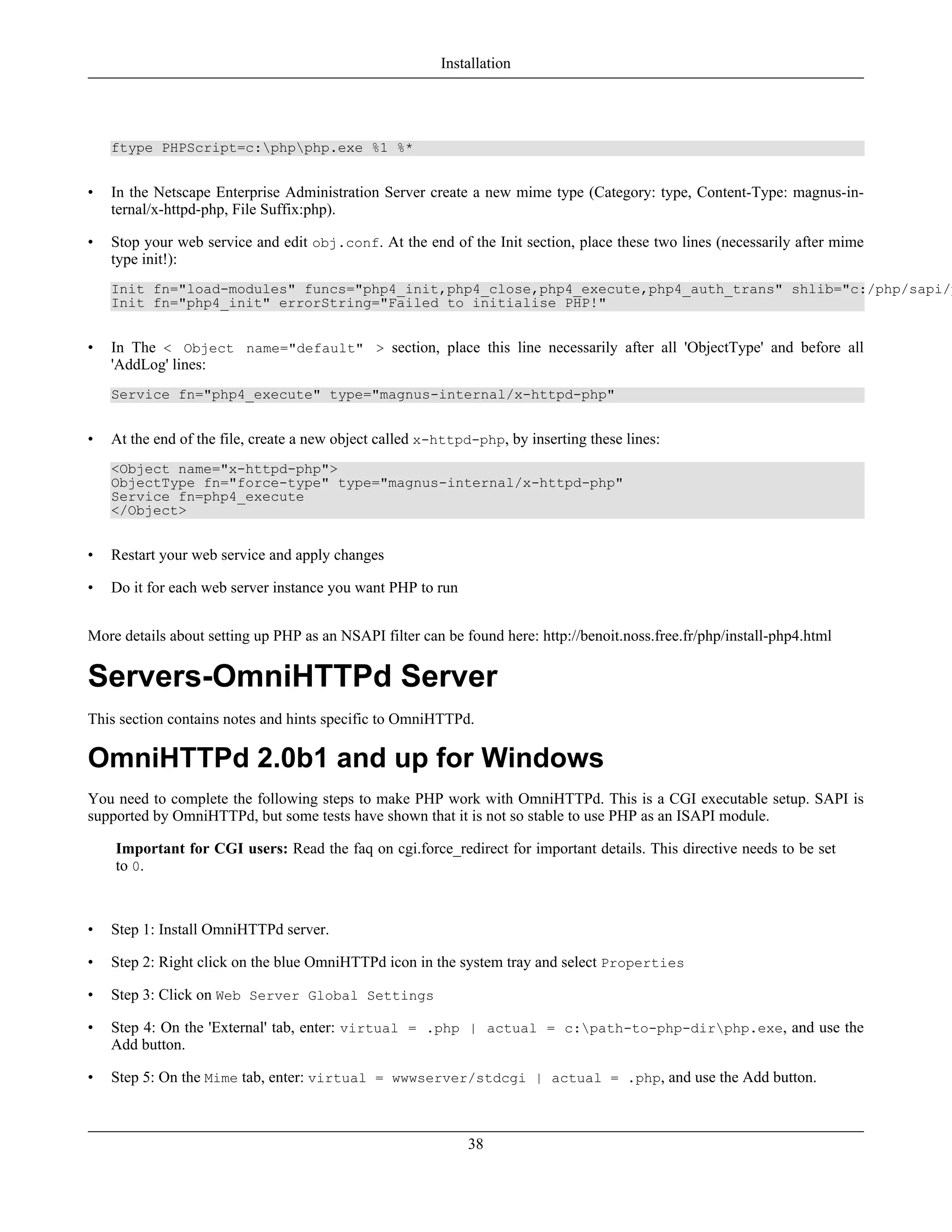 ftype PHPScript=c:phpphp.exe %1 %*
• In the Netscape Enterprise Administration Server create a new mime type (Category: type, Content-Type: magnus-in-
ternal/x-httpd-php, File Suffix:php).
• Stop your web service and edit obj.conf. At the end of the Init section, place these two lines (necessarily after mime
type init!):
Init fn="load-modules" funcs="php4_init,php4_close,php4_execute,php4_auth_trans" shlib="c:/php/sapi/p
Init fn="php4_init" errorString="Failed to initialise PHP!"
• In The < Object name="default" > section, place this line necessarily after all 'ObjectType' and before all
'AddLog' lines:
Service fn="php4_execute" type="magnus-internal/x-httpd-php"
• At the end of the file, create a new object called x-httpd-php, by inserting these lines:
<Object name="x-httpd-php">
ObjectType fn="force-type" type="magnus-internal/x-httpd-php"
Service fn=php4_execute
</Object>
• Restart your web service and apply changes
• Do it for each web server instance you want PHP to run
More details about setting up PHP as an NSAPI filter can be found here: http://benoit.noss.free.fr/php/install-php4.html
Servers-OmniHTTPd Server
This section contains notes and hints specific to OmniHTTPd.
OmniHTTPd 2.0b1 and up for Windows
You need to complete the following steps to make PHP work with OmniHTTPd. This is a CGI executable setup. SAPI is
supported by OmniHTTPd, but some tests have shown that it is not so stable to use PHP as an ISAPI module.
Important for CGI users: Read the faq on cgi.force_redirect for important details. This directive needs to be set
to 0.
• Step 1: Install OmniHTTPd server.
• Step 2: Right click on the blue OmniHTTPd icon in the system tray and select Properties
• Step 3: Click on Web Server Global Settings
• Step 4: On the 'External' tab, enter: virtual = .php | actual = c:path-to-php-dirphp.exe, and use the
Add button.
• Step 5: On the Mime tab, enter: virtual = wwwserver/stdcgi | actual = .php, and use the Add button.
Installation
38
 