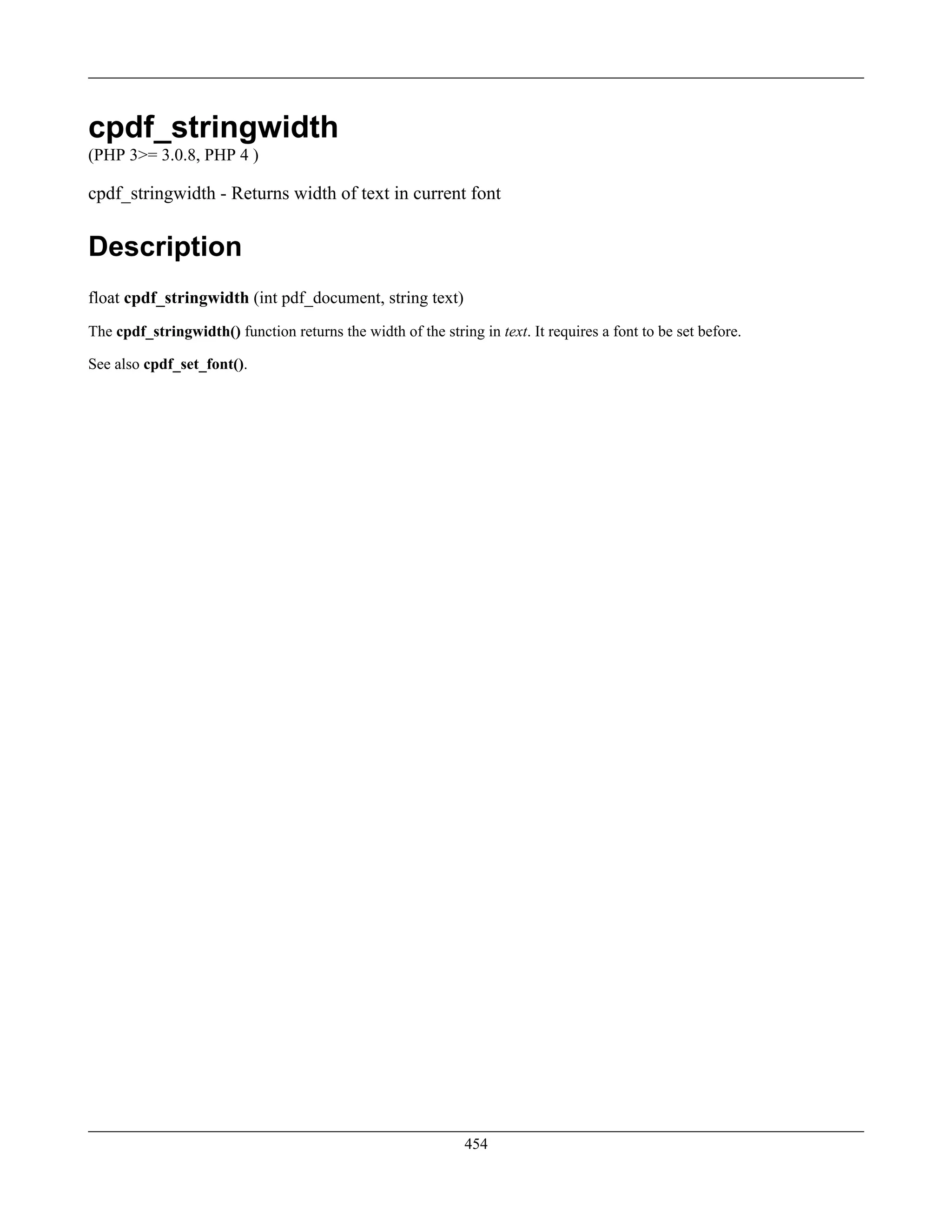 cpdf_stringwidth
(PHP 3>= 3.0.8, PHP 4 )
cpdf_stringwidth - Returns width of text in current font
Description
float cpdf_stringwidth (int pdf_document, string text)
The cpdf_stringwidth() function returns the width of the string in text. It requires a font to be set before.
See also cpdf_set_font().
454
 