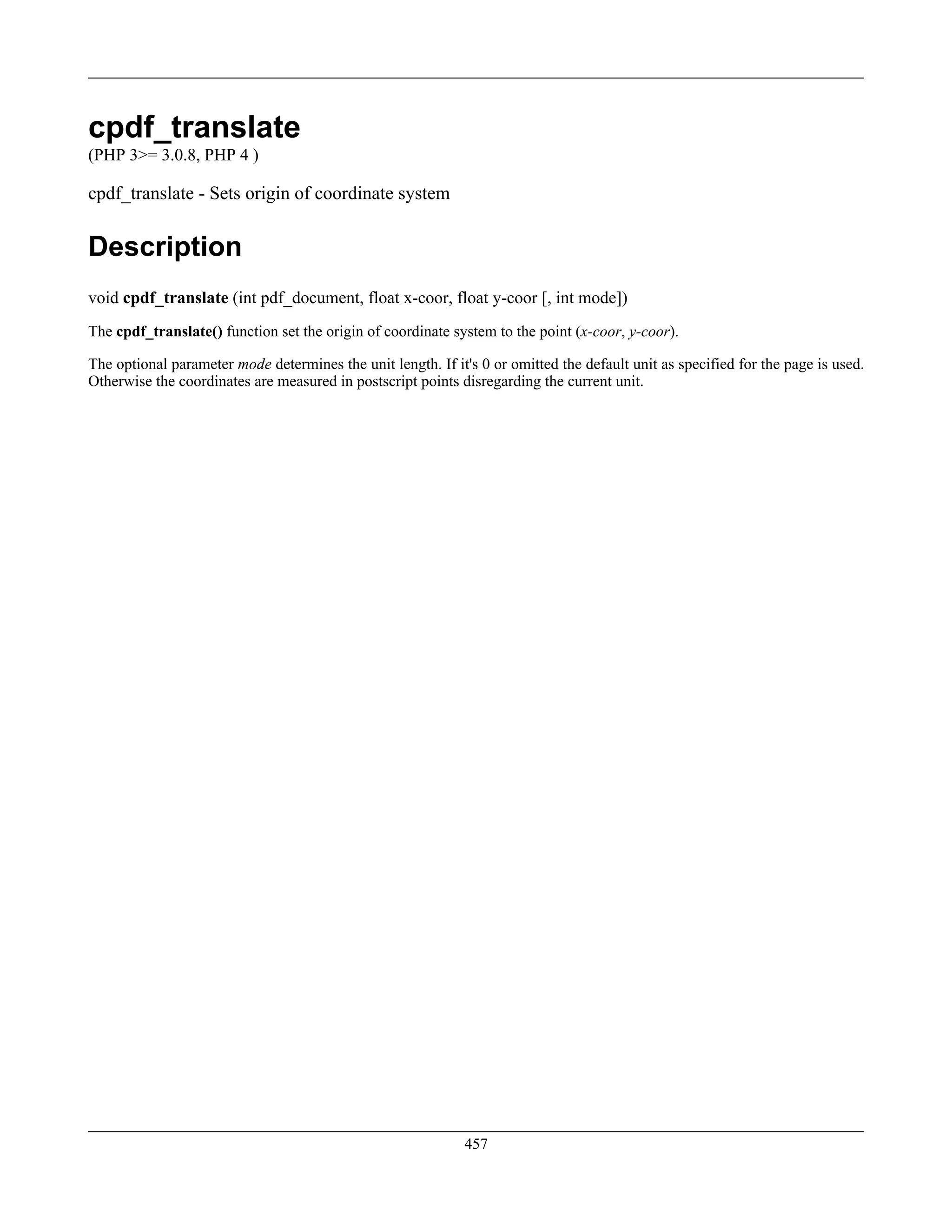 cpdf_translate
(PHP 3>= 3.0.8, PHP 4 )
cpdf_translate - Sets origin of coordinate system
Description
void cpdf_translate (int pdf_document, float x-coor, float y-coor [, int mode])
The cpdf_translate() function set the origin of coordinate system to the point (x-coor, y-coor).
The optional parameter mode determines the unit length. If it's 0 or omitted the default unit as specified for the page is used.
Otherwise the coordinates are measured in postscript points disregarding the current unit.
457
 