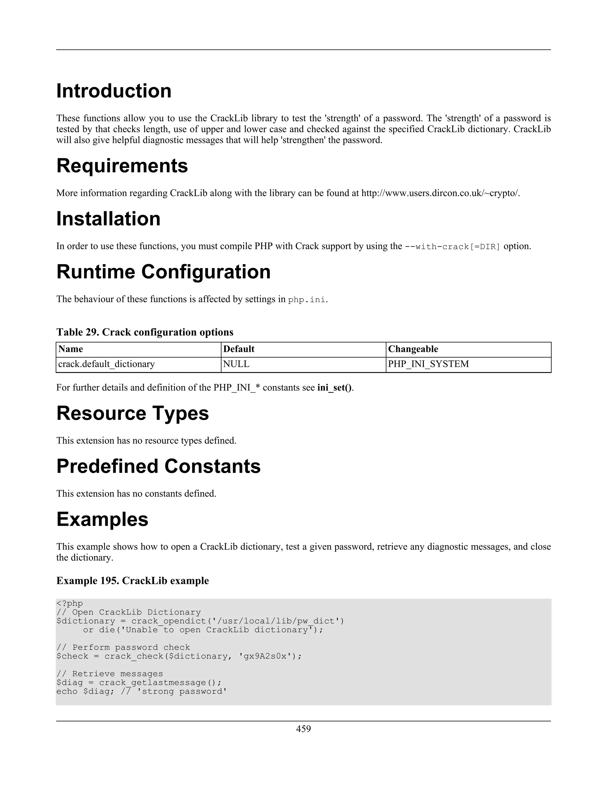 Introduction
These functions allow you to use the CrackLib library to test the 'strength' of a password. The 'strength' of a password is
tested by that checks length, use of upper and lower case and checked against the specified CrackLib dictionary. CrackLib
will also give helpful diagnostic messages that will help 'strengthen' the password.
Requirements
More information regarding CrackLib along with the library can be found at http://www.users.dircon.co.uk/~crypto/.
Installation
In order to use these functions, you must compile PHP with Crack support by using the --with-crack[=DIR] option.
Runtime Configuration
The behaviour of these functions is affected by settings in php.ini.
Table 29. Crack configuration options
Name Default Changeable
crack.default_dictionary NULL PHP_INI_SYSTEM
For further details and definition of the PHP_INI_* constants see ini_set().
Resource Types
This extension has no resource types defined.
Predefined Constants
This extension has no constants defined.
Examples
This example shows how to open a CrackLib dictionary, test a given password, retrieve any diagnostic messages, and close
the dictionary.
Example 195. CrackLib example
<?php
// Open CrackLib Dictionary
$dictionary = crack_opendict('/usr/local/lib/pw_dict')
or die('Unable to open CrackLib dictionary');
// Perform password check
$check = crack_check($dictionary, 'gx9A2s0x');
// Retrieve messages
$diag = crack_getlastmessage();
echo $diag; // 'strong password'
459
 