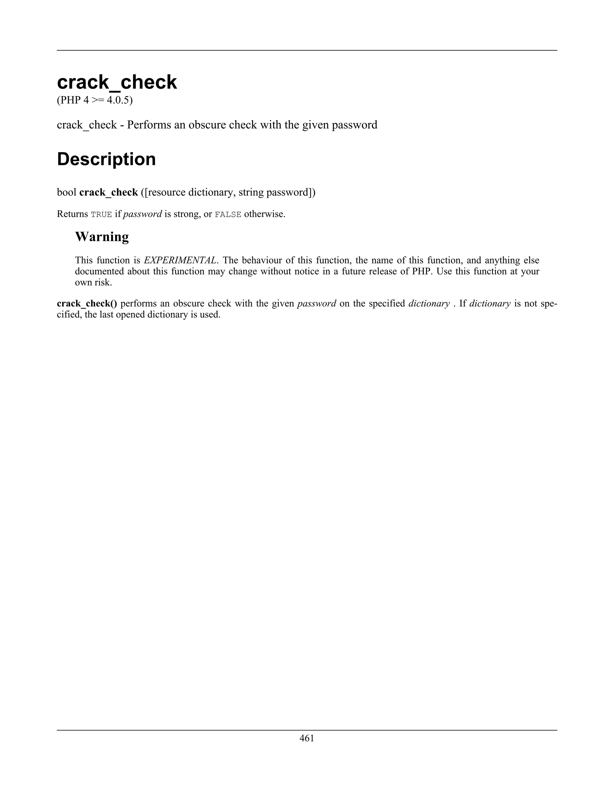 crack_check
(PHP 4 >= 4.0.5)
crack_check - Performs an obscure check with the given password
Description
bool crack_check ([resource dictionary, string password])
Returns TRUE if password is strong, or FALSE otherwise.
Warning
This function is EXPERIMENTAL. The behaviour of this function, the name of this function, and anything else
documented about this function may change without notice in a future release of PHP. Use this function at your
own risk.
crack_check() performs an obscure check with the given password on the specified dictionary . If dictionary is not spe-
cified, the last opened dictionary is used.
461
 