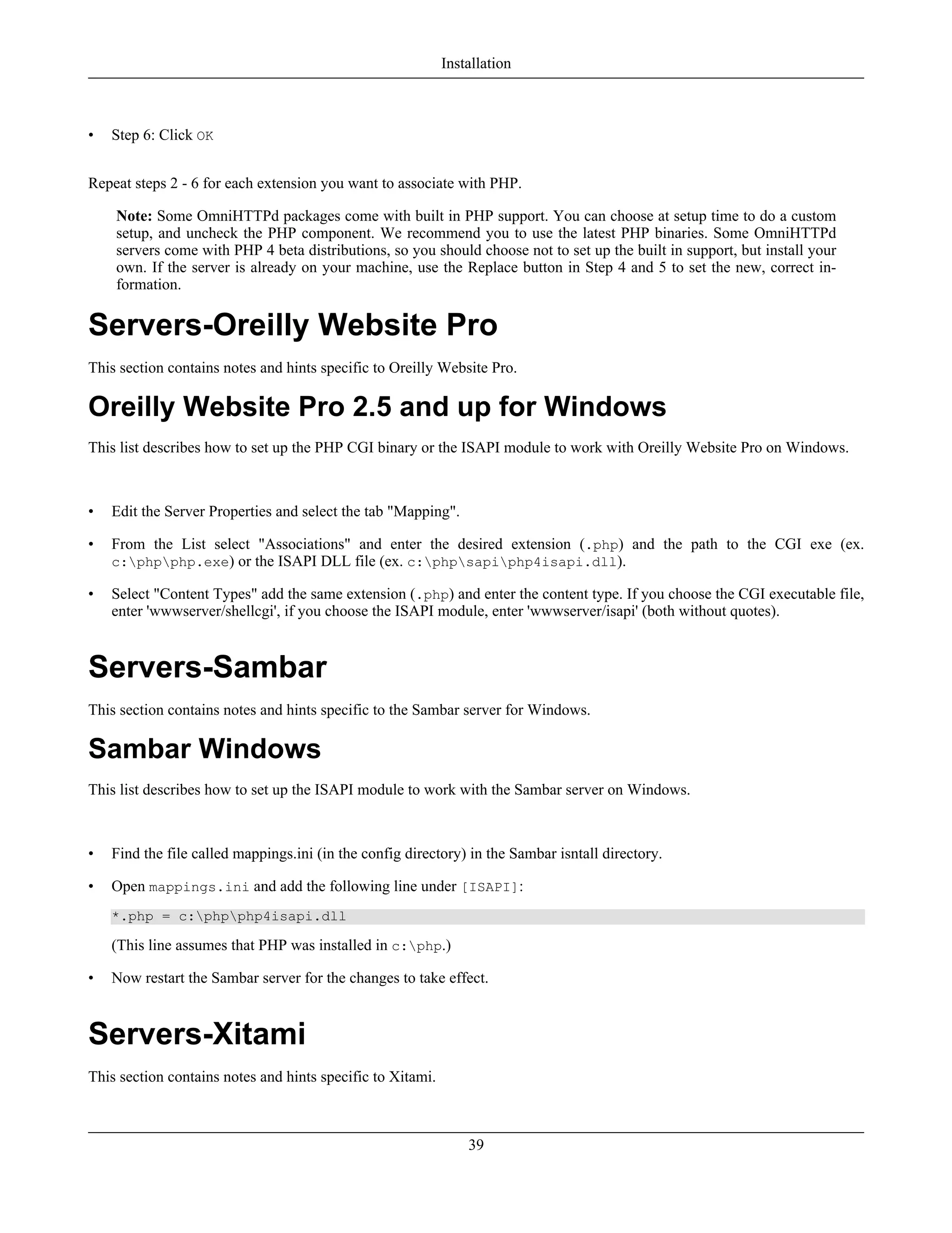 • Step 6: Click OK
Repeat steps 2 - 6 for each extension you want to associate with PHP.
Note: Some OmniHTTPd packages come with built in PHP support. You can choose at setup time to do a custom
setup, and uncheck the PHP component. We recommend you to use the latest PHP binaries. Some OmniHTTPd
servers come with PHP 4 beta distributions, so you should choose not to set up the built in support, but install your
own. If the server is already on your machine, use the Replace button in Step 4 and 5 to set the new, correct in-
formation.
Servers-Oreilly Website Pro
This section contains notes and hints specific to Oreilly Website Pro.
Oreilly Website Pro 2.5 and up for Windows
This list describes how to set up the PHP CGI binary or the ISAPI module to work with Oreilly Website Pro on Windows.
• Edit the Server Properties and select the tab "Mapping".
• From the List select "Associations" and enter the desired extension (.php) and the path to the CGI exe (ex.
c:phpphp.exe) or the ISAPI DLL file (ex. c:phpsapiphp4isapi.dll).
• Select "Content Types" add the same extension (.php) and enter the content type. If you choose the CGI executable file,
enter 'wwwserver/shellcgi', if you choose the ISAPI module, enter 'wwwserver/isapi' (both without quotes).
Servers-Sambar
This section contains notes and hints specific to the Sambar server for Windows.
Sambar Windows
This list describes how to set up the ISAPI module to work with the Sambar server on Windows.
• Find the file called mappings.ini (in the config directory) in the Sambar isntall directory.
• Open mappings.ini and add the following line under [ISAPI]:
*.php = c:phpphp4isapi.dll
(This line assumes that PHP was installed in c:php.)
• Now restart the Sambar server for the changes to take effect.
Servers-Xitami
This section contains notes and hints specific to Xitami.
Installation
39
 