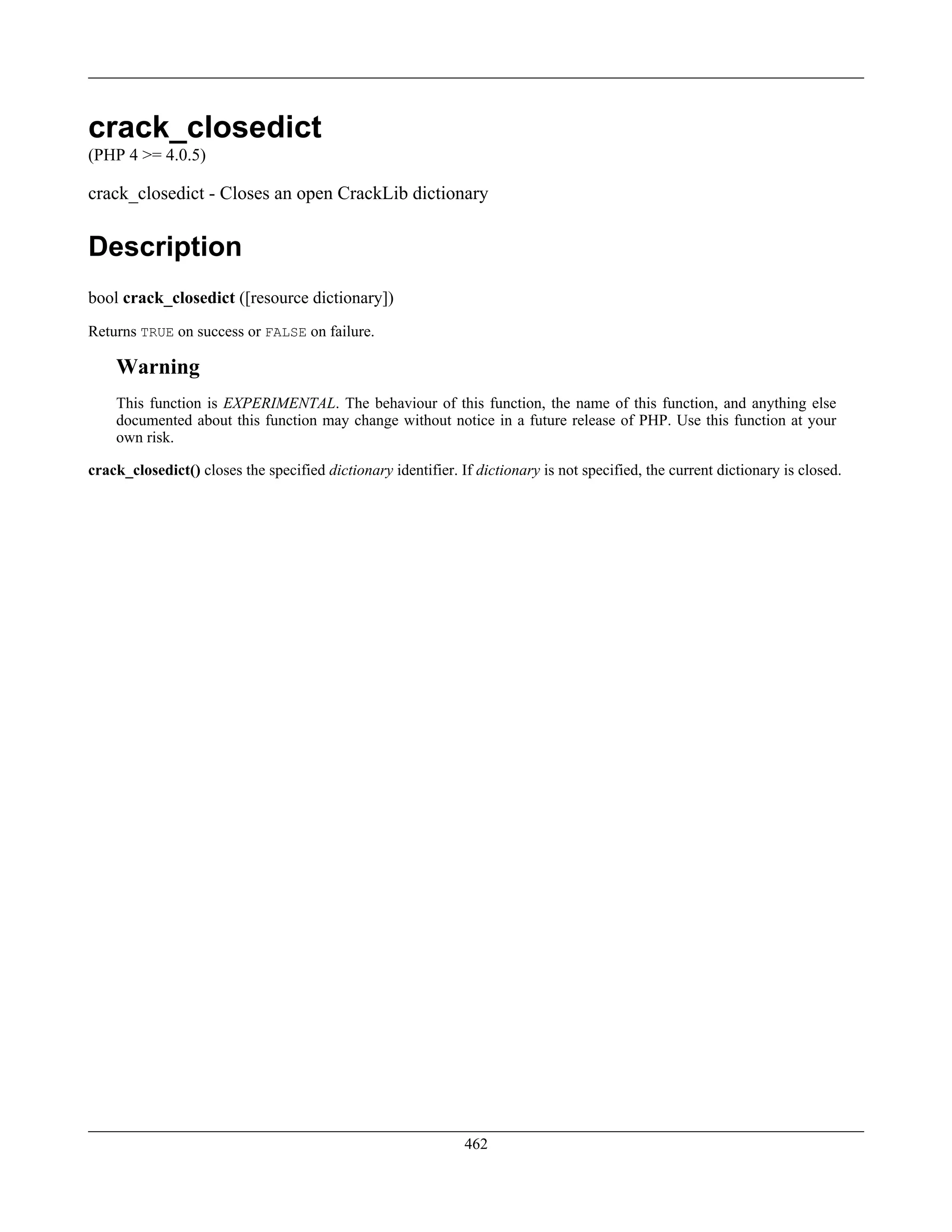 crack_closedict
(PHP 4 >= 4.0.5)
crack_closedict - Closes an open CrackLib dictionary
Description
bool crack_closedict ([resource dictionary])
Returns TRUE on success or FALSE on failure.
Warning
This function is EXPERIMENTAL. The behaviour of this function, the name of this function, and anything else
documented about this function may change without notice in a future release of PHP. Use this function at your
own risk.
crack_closedict() closes the specified dictionary identifier. If dictionary is not specified, the current dictionary is closed.
462
 
