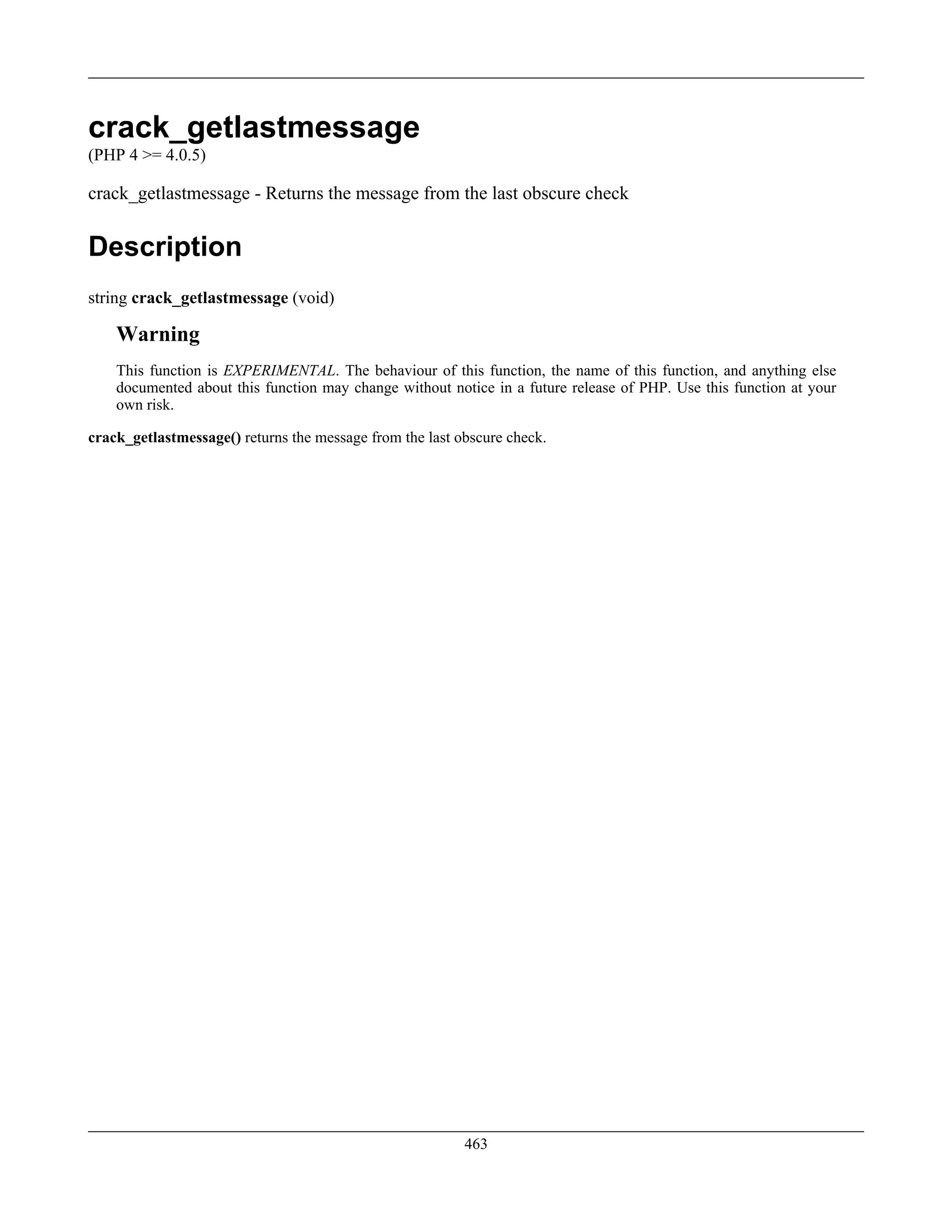 crack_getlastmessage
(PHP 4 >= 4.0.5)
crack_getlastmessage - Returns the message from the last obscure check
Description
string crack_getlastmessage (void)
Warning
This function is EXPERIMENTAL. The behaviour of this function, the name of this function, and anything else
documented about this function may change without notice in a future release of PHP. Use this function at your
own risk.
crack_getlastmessage() returns the message from the last obscure check.
463
 