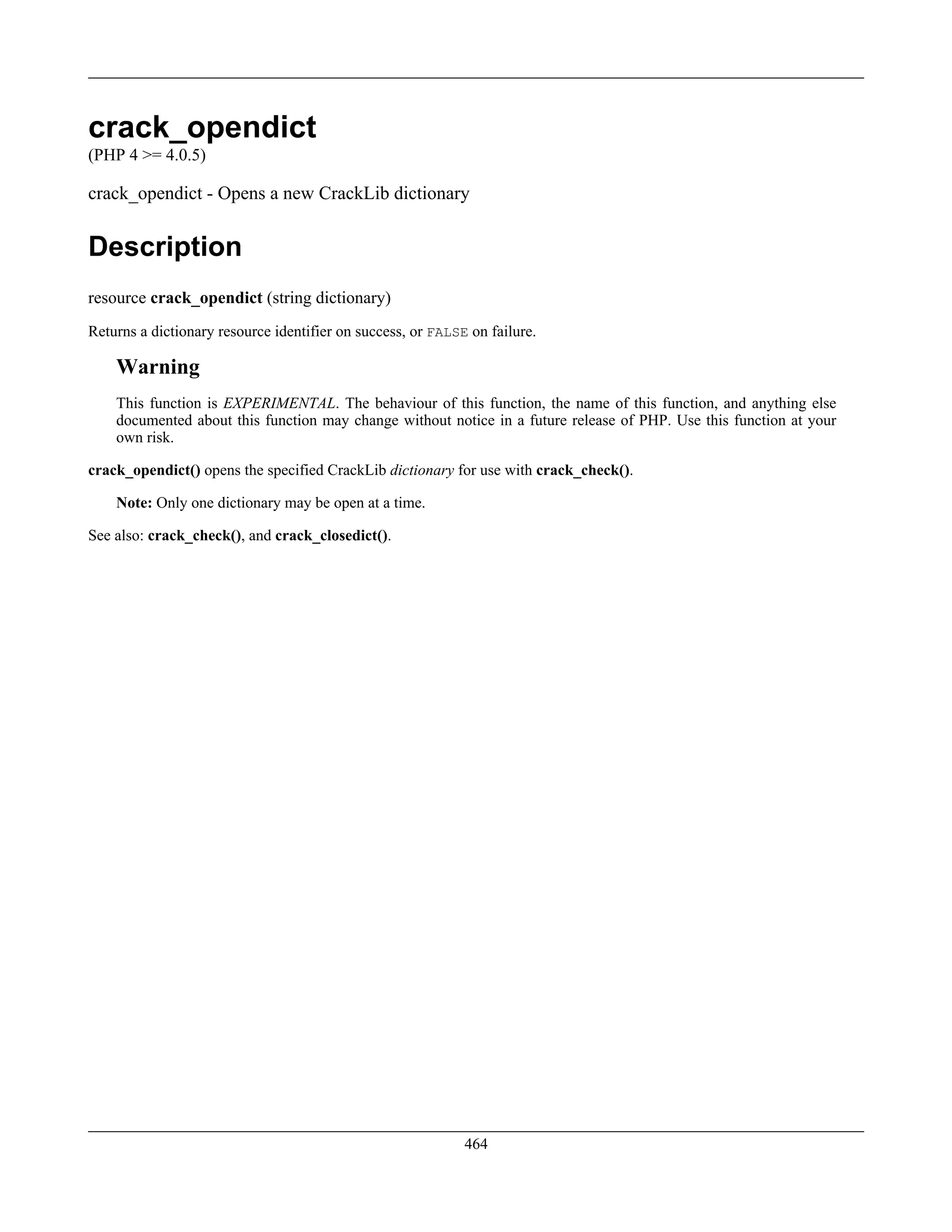 crack_opendict
(PHP 4 >= 4.0.5)
crack_opendict - Opens a new CrackLib dictionary
Description
resource crack_opendict (string dictionary)
Returns a dictionary resource identifier on success, or FALSE on failure.
Warning
This function is EXPERIMENTAL. The behaviour of this function, the name of this function, and anything else
documented about this function may change without notice in a future release of PHP. Use this function at your
own risk.
crack_opendict() opens the specified CrackLib dictionary for use with crack_check().
Note: Only one dictionary may be open at a time.
See also: crack_check(), and crack_closedict().
464
 