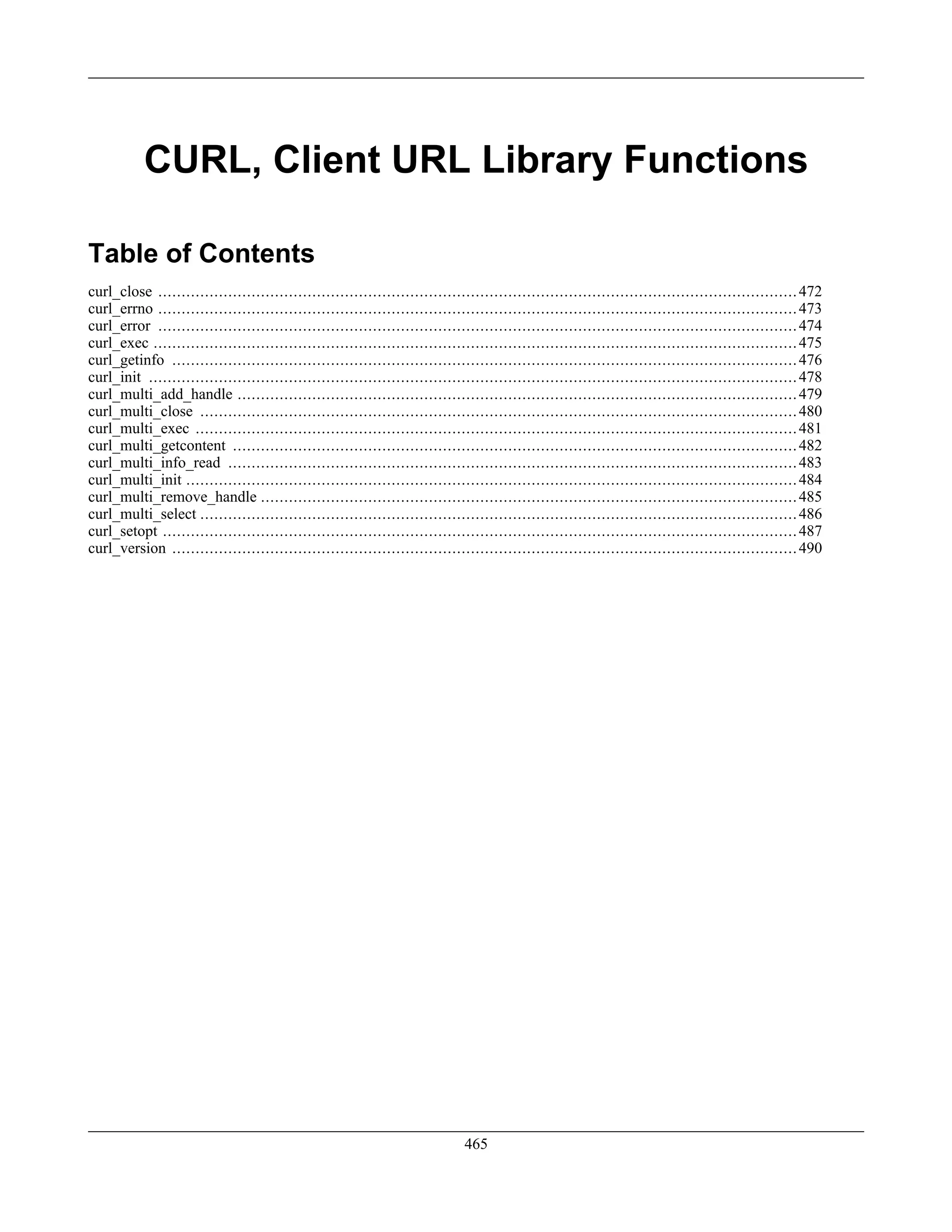 CURL, Client URL Library Functions
Table of Contents
curl_close .........................................................................................................................................472
curl_errno .........................................................................................................................................473
curl_error .........................................................................................................................................474
curl_exec ..........................................................................................................................................475
curl_getinfo ......................................................................................................................................476
curl_init ...........................................................................................................................................478
curl_multi_add_handle ........................................................................................................................479
curl_multi_close ................................................................................................................................480
curl_multi_exec .................................................................................................................................481
curl_multi_getcontent .........................................................................................................................482
curl_multi_info_read ..........................................................................................................................483
curl_multi_init ...................................................................................................................................484
curl_multi_remove_handle ...................................................................................................................485
curl_multi_select ................................................................................................................................486
curl_setopt ........................................................................................................................................487
curl_version ......................................................................................................................................490
465
 