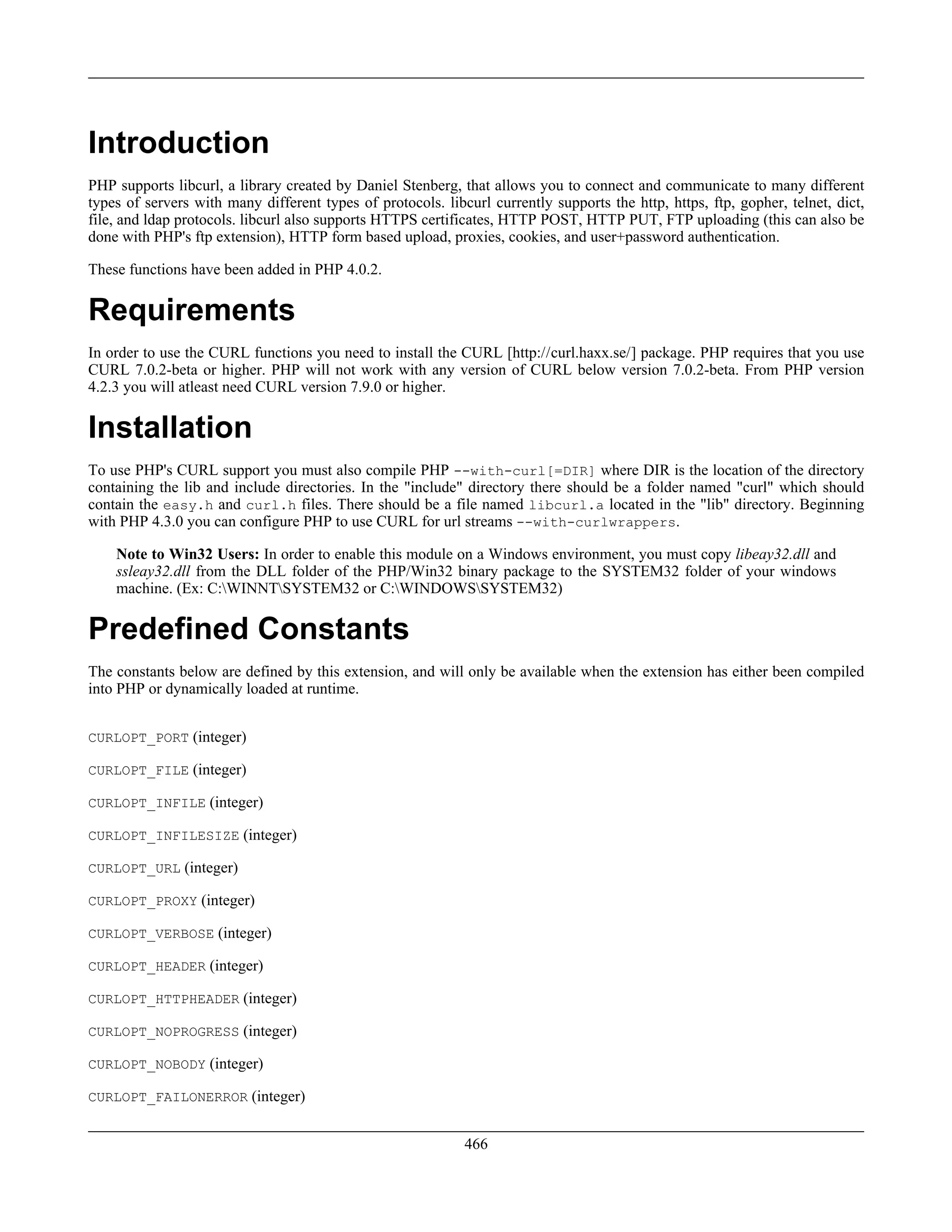 Introduction
PHP supports libcurl, a library created by Daniel Stenberg, that allows you to connect and communicate to many different
types of servers with many different types of protocols. libcurl currently supports the http, https, ftp, gopher, telnet, dict,
file, and ldap protocols. libcurl also supports HTTPS certificates, HTTP POST, HTTP PUT, FTP uploading (this can also be
done with PHP's ftp extension), HTTP form based upload, proxies, cookies, and user+password authentication.
These functions have been added in PHP 4.0.2.
Requirements
In order to use the CURL functions you need to install the CURL [http://curl.haxx.se/] package. PHP requires that you use
CURL 7.0.2-beta or higher. PHP will not work with any version of CURL below version 7.0.2-beta. From PHP version
4.2.3 you will atleast need CURL version 7.9.0 or higher.
Installation
To use PHP's CURL support you must also compile PHP --with-curl[=DIR] where DIR is the location of the directory
containing the lib and include directories. In the "include" directory there should be a folder named "curl" which should
contain the easy.h and curl.h files. There should be a file named libcurl.a located in the "lib" directory. Beginning
with PHP 4.3.0 you can configure PHP to use CURL for url streams --with-curlwrappers.
Note to Win32 Users: In order to enable this module on a Windows environment, you must copy libeay32.dll and
ssleay32.dll from the DLL folder of the PHP/Win32 binary package to the SYSTEM32 folder of your windows
machine. (Ex: C:WINNTSYSTEM32 or C:WINDOWSSYSTEM32)
Predefined Constants
The constants below are defined by this extension, and will only be available when the extension has either been compiled
into PHP or dynamically loaded at runtime.
CURLOPT_PORT (integer)
CURLOPT_FILE (integer)
CURLOPT_INFILE (integer)
CURLOPT_INFILESIZE (integer)
CURLOPT_URL (integer)
CURLOPT_PROXY (integer)
CURLOPT_VERBOSE (integer)
CURLOPT_HEADER (integer)
CURLOPT_HTTPHEADER (integer)
CURLOPT_NOPROGRESS (integer)
CURLOPT_NOBODY (integer)
CURLOPT_FAILONERROR (integer)
466
 