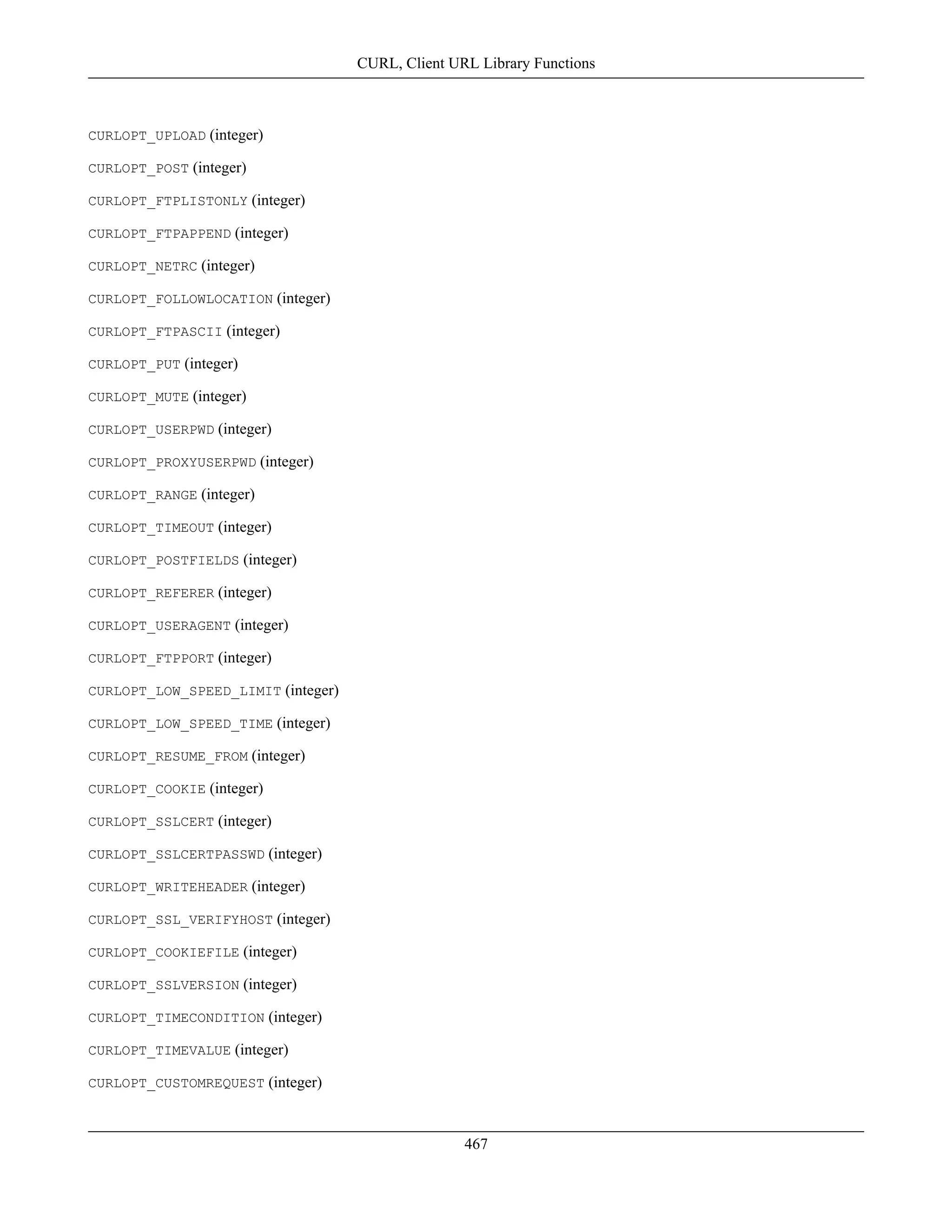 CURLOPT_UPLOAD (integer)
CURLOPT_POST (integer)
CURLOPT_FTPLISTONLY (integer)
CURLOPT_FTPAPPEND (integer)
CURLOPT_NETRC (integer)
CURLOPT_FOLLOWLOCATION (integer)
CURLOPT_FTPASCII (integer)
CURLOPT_PUT (integer)
CURLOPT_MUTE (integer)
CURLOPT_USERPWD (integer)
CURLOPT_PROXYUSERPWD (integer)
CURLOPT_RANGE (integer)
CURLOPT_TIMEOUT (integer)
CURLOPT_POSTFIELDS (integer)
CURLOPT_REFERER (integer)
CURLOPT_USERAGENT (integer)
CURLOPT_FTPPORT (integer)
CURLOPT_LOW_SPEED_LIMIT (integer)
CURLOPT_LOW_SPEED_TIME (integer)
CURLOPT_RESUME_FROM (integer)
CURLOPT_COOKIE (integer)
CURLOPT_SSLCERT (integer)
CURLOPT_SSLCERTPASSWD (integer)
CURLOPT_WRITEHEADER (integer)
CURLOPT_SSL_VERIFYHOST (integer)
CURLOPT_COOKIEFILE (integer)
CURLOPT_SSLVERSION (integer)
CURLOPT_TIMECONDITION (integer)
CURLOPT_TIMEVALUE (integer)
CURLOPT_CUSTOMREQUEST (integer)
CURL, Client URL Library Functions
467
 