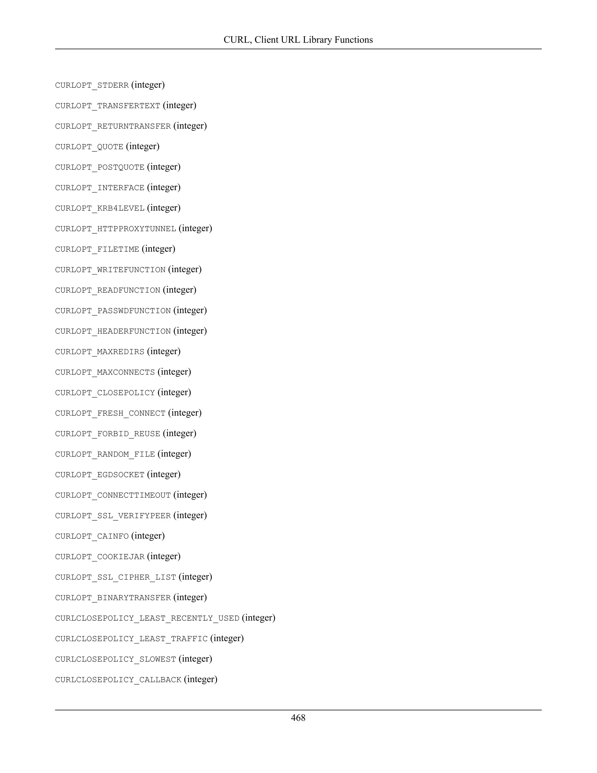 CURLOPT_STDERR (integer)
CURLOPT_TRANSFERTEXT (integer)
CURLOPT_RETURNTRANSFER (integer)
CURLOPT_QUOTE (integer)
CURLOPT_POSTQUOTE (integer)
CURLOPT_INTERFACE (integer)
CURLOPT_KRB4LEVEL (integer)
CURLOPT_HTTPPROXYTUNNEL (integer)
CURLOPT_FILETIME (integer)
CURLOPT_WRITEFUNCTION (integer)
CURLOPT_READFUNCTION (integer)
CURLOPT_PASSWDFUNCTION (integer)
CURLOPT_HEADERFUNCTION (integer)
CURLOPT_MAXREDIRS (integer)
CURLOPT_MAXCONNECTS (integer)
CURLOPT_CLOSEPOLICY (integer)
CURLOPT_FRESH_CONNECT (integer)
CURLOPT_FORBID_REUSE (integer)
CURLOPT_RANDOM_FILE (integer)
CURLOPT_EGDSOCKET (integer)
CURLOPT_CONNECTTIMEOUT (integer)
CURLOPT_SSL_VERIFYPEER (integer)
CURLOPT_CAINFO (integer)
CURLOPT_COOKIEJAR (integer)
CURLOPT_SSL_CIPHER_LIST (integer)
CURLOPT_BINARYTRANSFER (integer)
CURLCLOSEPOLICY_LEAST_RECENTLY_USED (integer)
CURLCLOSEPOLICY_LEAST_TRAFFIC (integer)
CURLCLOSEPOLICY_SLOWEST (integer)
CURLCLOSEPOLICY_CALLBACK (integer)
CURL, Client URL Library Functions
468
 