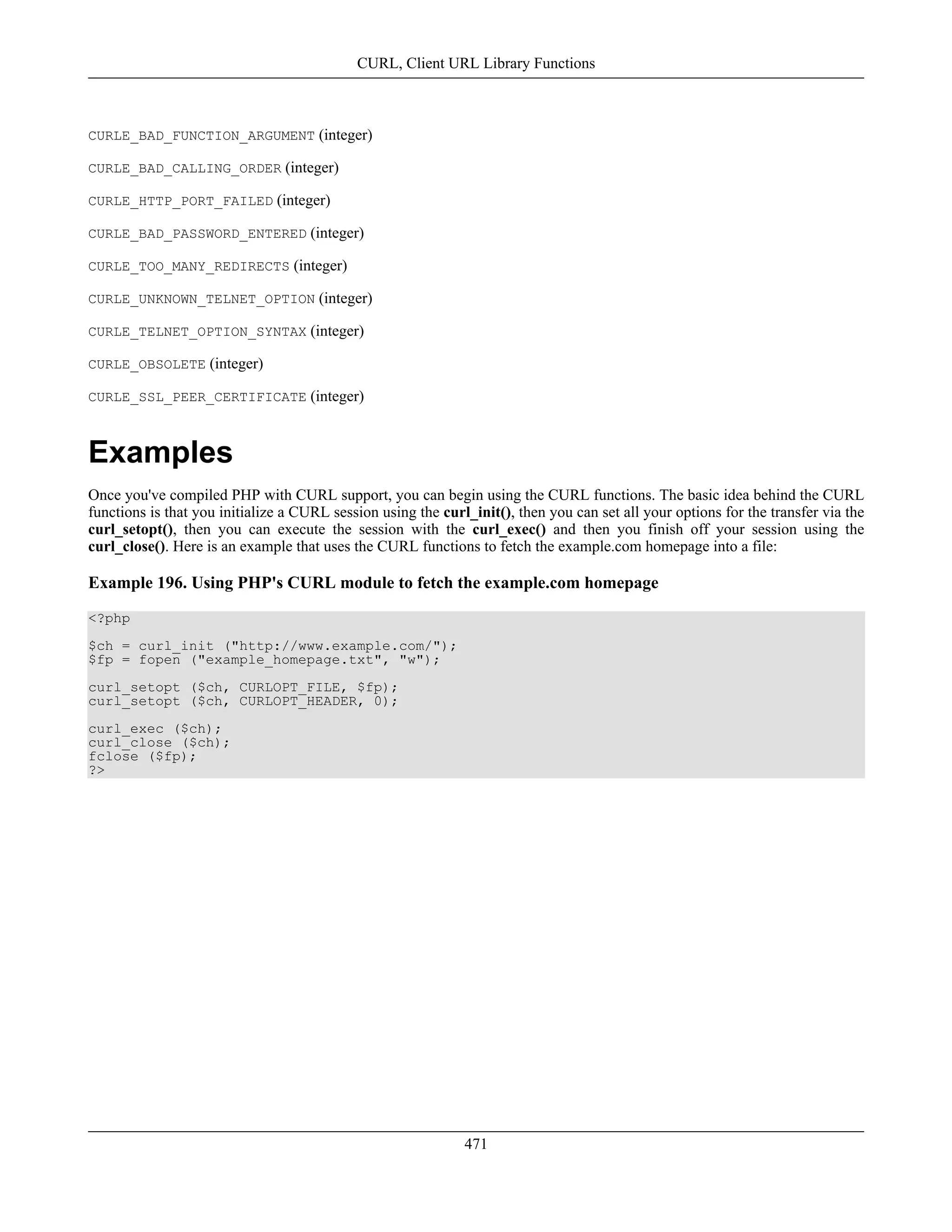 CURLE_BAD_FUNCTION_ARGUMENT (integer)
CURLE_BAD_CALLING_ORDER (integer)
CURLE_HTTP_PORT_FAILED (integer)
CURLE_BAD_PASSWORD_ENTERED (integer)
CURLE_TOO_MANY_REDIRECTS (integer)
CURLE_UNKNOWN_TELNET_OPTION (integer)
CURLE_TELNET_OPTION_SYNTAX (integer)
CURLE_OBSOLETE (integer)
CURLE_SSL_PEER_CERTIFICATE (integer)
Examples
Once you've compiled PHP with CURL support, you can begin using the CURL functions. The basic idea behind the CURL
functions is that you initialize a CURL session using the curl_init(), then you can set all your options for the transfer via the
curl_setopt(), then you can execute the session with the curl_exec() and then you finish off your session using the
curl_close(). Here is an example that uses the CURL functions to fetch the example.com homepage into a file:
Example 196. Using PHP's CURL module to fetch the example.com homepage
<?php
$ch = curl_init ("http://www.example.com/");
$fp = fopen ("example_homepage.txt", "w");
curl_setopt ($ch, CURLOPT_FILE, $fp);
curl_setopt ($ch, CURLOPT_HEADER, 0);
curl_exec ($ch);
curl_close ($ch);
fclose ($fp);
?>
CURL, Client URL Library Functions
471
 
