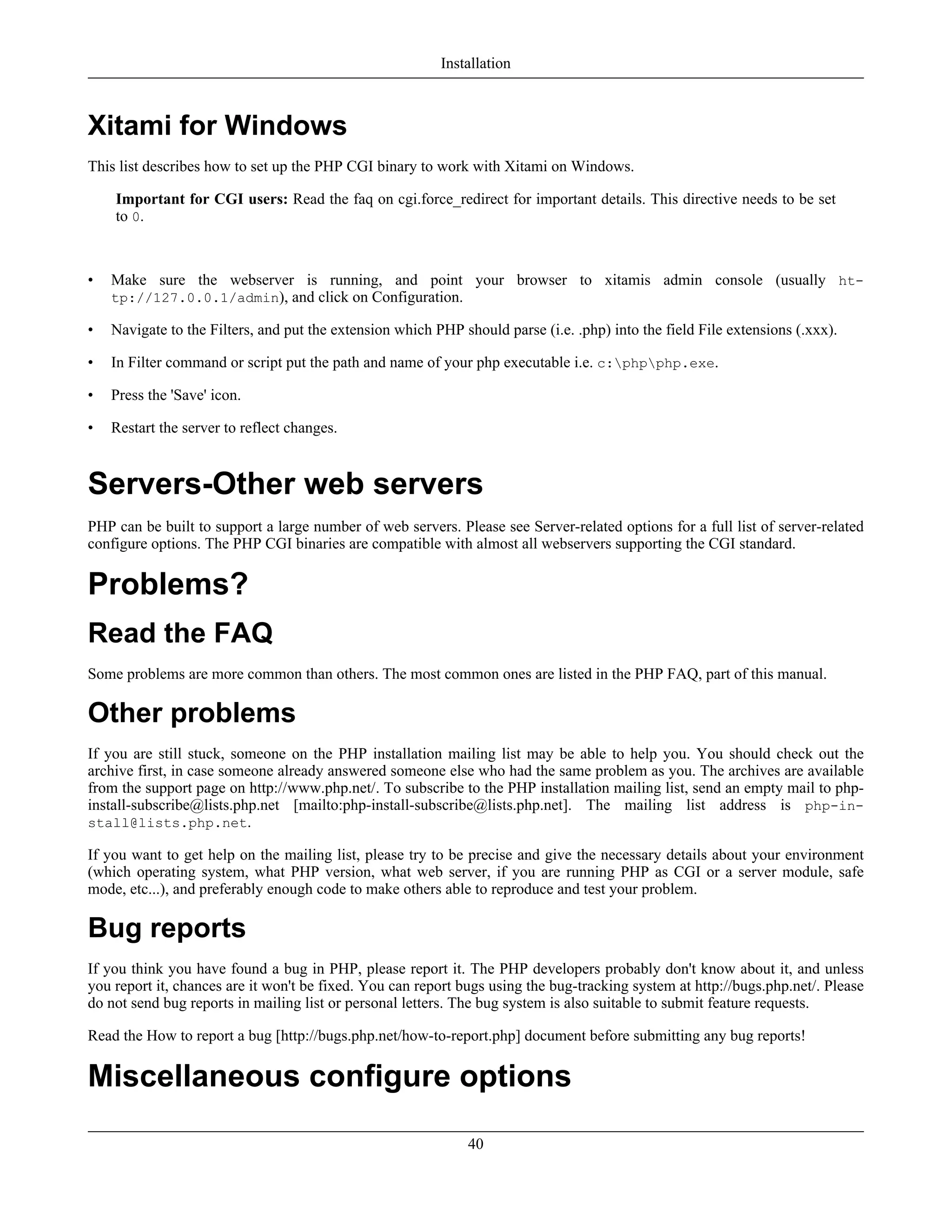 Xitami for Windows
This list describes how to set up the PHP CGI binary to work with Xitami on Windows.
Important for CGI users: Read the faq on cgi.force_redirect for important details. This directive needs to be set
to 0.
• Make sure the webserver is running, and point your browser to xitamis admin console (usually ht-
tp://127.0.0.1/admin), and click on Configuration.
• Navigate to the Filters, and put the extension which PHP should parse (i.e. .php) into the field File extensions (.xxx).
• In Filter command or script put the path and name of your php executable i.e. c:phpphp.exe.
• Press the 'Save' icon.
• Restart the server to reflect changes.
Servers-Other web servers
PHP can be built to support a large number of web servers. Please see Server-related options for a full list of server-related
configure options. The PHP CGI binaries are compatible with almost all webservers supporting the CGI standard.
Problems?
Read the FAQ
Some problems are more common than others. The most common ones are listed in the PHP FAQ, part of this manual.
Other problems
If you are still stuck, someone on the PHP installation mailing list may be able to help you. You should check out the
archive first, in case someone already answered someone else who had the same problem as you. The archives are available
from the support page on http://www.php.net/. To subscribe to the PHP installation mailing list, send an empty mail to php-
install-subscribe@lists.php.net [mailto:php-install-subscribe@lists.php.net]. The mailing list address is php-in-
stall@lists.php.net.
If you want to get help on the mailing list, please try to be precise and give the necessary details about your environment
(which operating system, what PHP version, what web server, if you are running PHP as CGI or a server module, safe
mode, etc...), and preferably enough code to make others able to reproduce and test your problem.
Bug reports
If you think you have found a bug in PHP, please report it. The PHP developers probably don't know about it, and unless
you report it, chances are it won't be fixed. You can report bugs using the bug-tracking system at http://bugs.php.net/. Please
do not send bug reports in mailing list or personal letters. The bug system is also suitable to submit feature requests.
Read the How to report a bug [http://bugs.php.net/how-to-report.php] document before submitting any bug reports!
Miscellaneous configure options
Installation
40
 