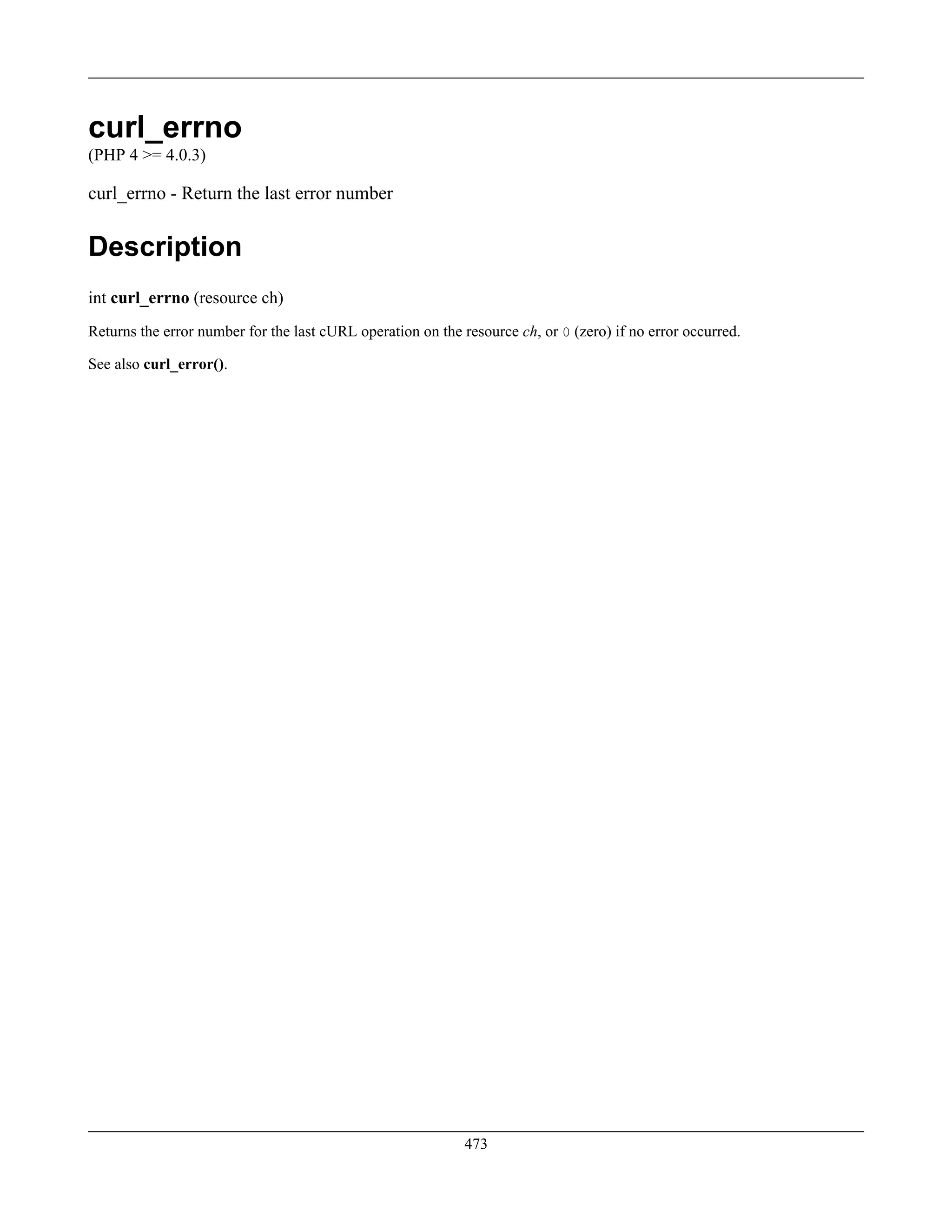 curl_errno
(PHP 4 >= 4.0.3)
curl_errno - Return the last error number
Description
int curl_errno (resource ch)
Returns the error number for the last cURL operation on the resource ch, or 0 (zero) if no error occurred.
See also curl_error().
473
 