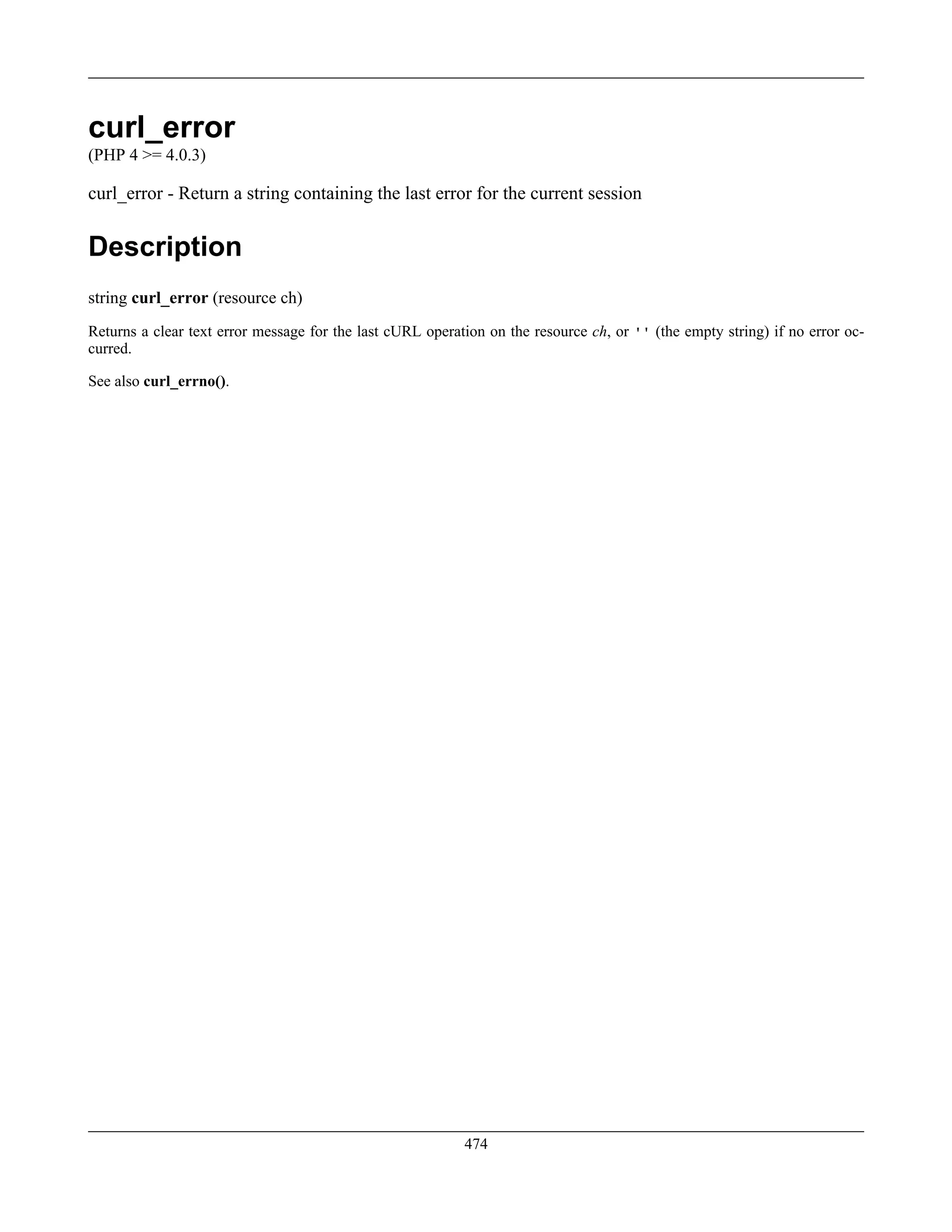 curl_error
(PHP 4 >= 4.0.3)
curl_error - Return a string containing the last error for the current session
Description
string curl_error (resource ch)
Returns a clear text error message for the last cURL operation on the resource ch, or '' (the empty string) if no error oc-
curred.
See also curl_errno().
474
 