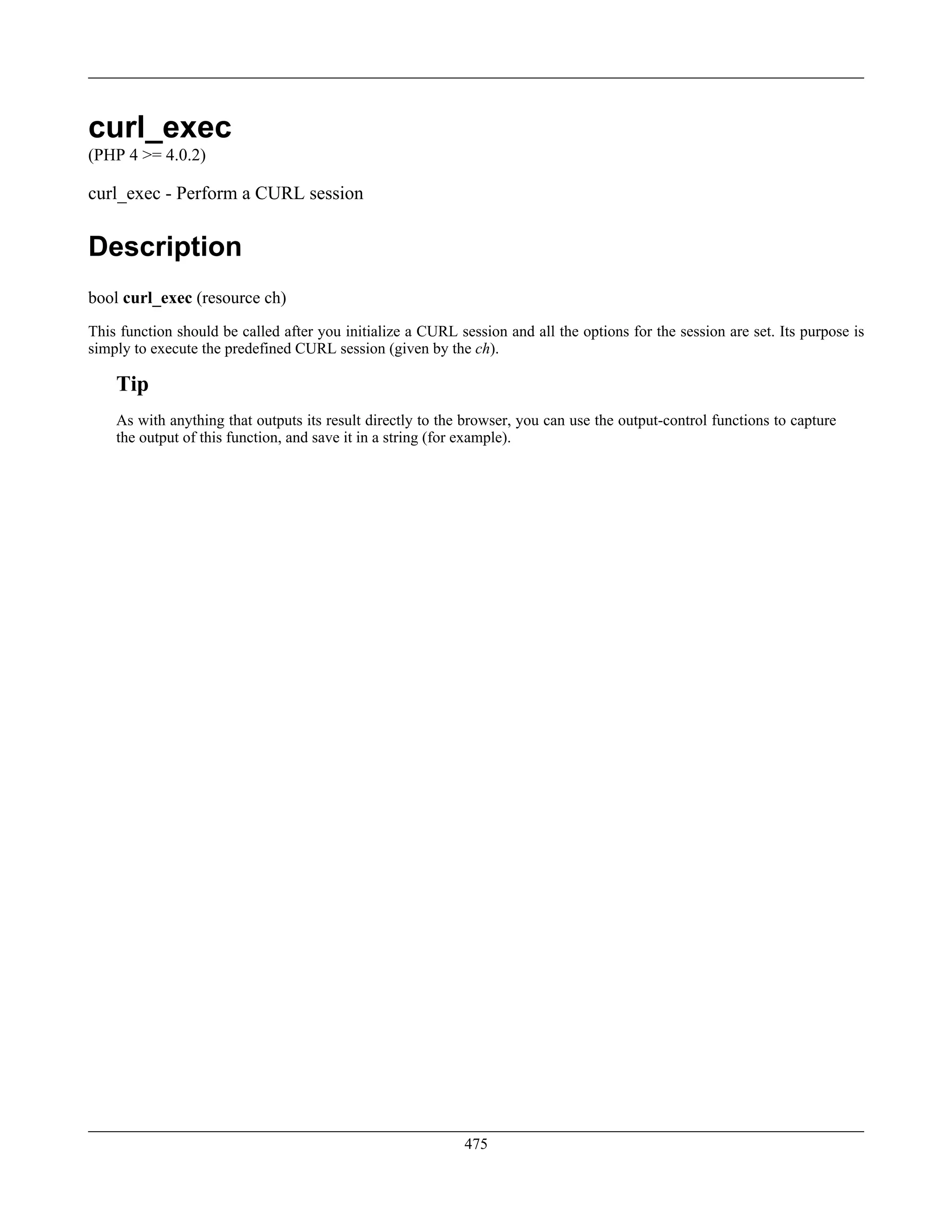 curl_exec
(PHP 4 >= 4.0.2)
curl_exec - Perform a CURL session
Description
bool curl_exec (resource ch)
This function should be called after you initialize a CURL session and all the options for the session are set. Its purpose is
simply to execute the predefined CURL session (given by the ch).
Tip
As with anything that outputs its result directly to the browser, you can use the output-control functions to capture
the output of this function, and save it in a string (for example).
475
 