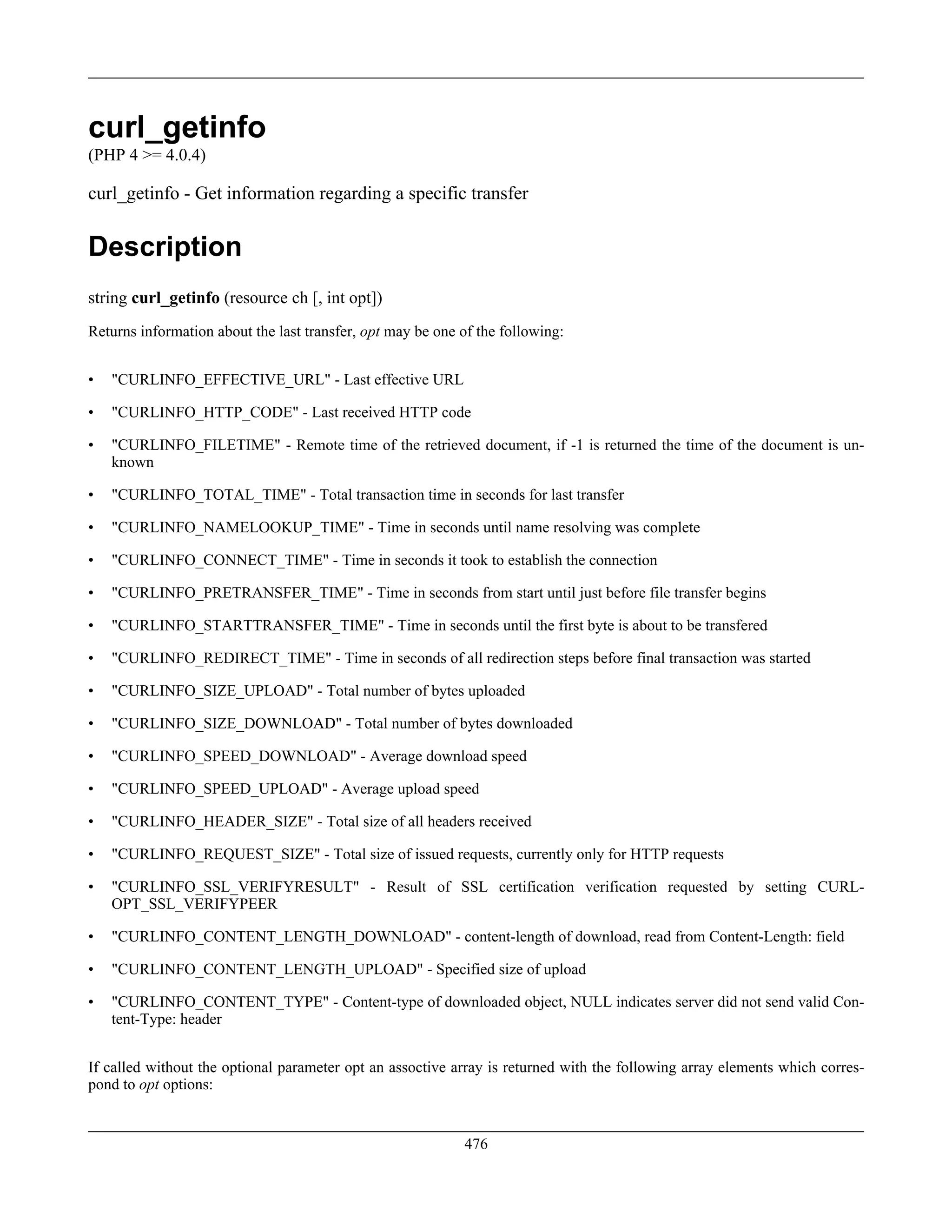 curl_getinfo
(PHP 4 >= 4.0.4)
curl_getinfo - Get information regarding a specific transfer
Description
string curl_getinfo (resource ch [, int opt])
Returns information about the last transfer, opt may be one of the following:
• "CURLINFO_EFFECTIVE_URL" - Last effective URL
• "CURLINFO_HTTP_CODE" - Last received HTTP code
• "CURLINFO_FILETIME" - Remote time of the retrieved document, if -1 is returned the time of the document is un-
known
• "CURLINFO_TOTAL_TIME" - Total transaction time in seconds for last transfer
• "CURLINFO_NAMELOOKUP_TIME" - Time in seconds until name resolving was complete
• "CURLINFO_CONNECT_TIME" - Time in seconds it took to establish the connection
• "CURLINFO_PRETRANSFER_TIME" - Time in seconds from start until just before file transfer begins
• "CURLINFO_STARTTRANSFER_TIME" - Time in seconds until the first byte is about to be transfered
• "CURLINFO_REDIRECT_TIME" - Time in seconds of all redirection steps before final transaction was started
• "CURLINFO_SIZE_UPLOAD" - Total number of bytes uploaded
• "CURLINFO_SIZE_DOWNLOAD" - Total number of bytes downloaded
• "CURLINFO_SPEED_DOWNLOAD" - Average download speed
• "CURLINFO_SPEED_UPLOAD" - Average upload speed
• "CURLINFO_HEADER_SIZE" - Total size of all headers received
• "CURLINFO_REQUEST_SIZE" - Total size of issued requests, currently only for HTTP requests
• "CURLINFO_SSL_VERIFYRESULT" - Result of SSL certification verification requested by setting CURL-
OPT_SSL_VERIFYPEER
• "CURLINFO_CONTENT_LENGTH_DOWNLOAD" - content-length of download, read from Content-Length: field
• "CURLINFO_CONTENT_LENGTH_UPLOAD" - Specified size of upload
• "CURLINFO_CONTENT_TYPE" - Content-type of downloaded object, NULL indicates server did not send valid Con-
tent-Type: header
If called without the optional parameter opt an assoctive array is returned with the following array elements which corres-
pond to opt options:
476
 