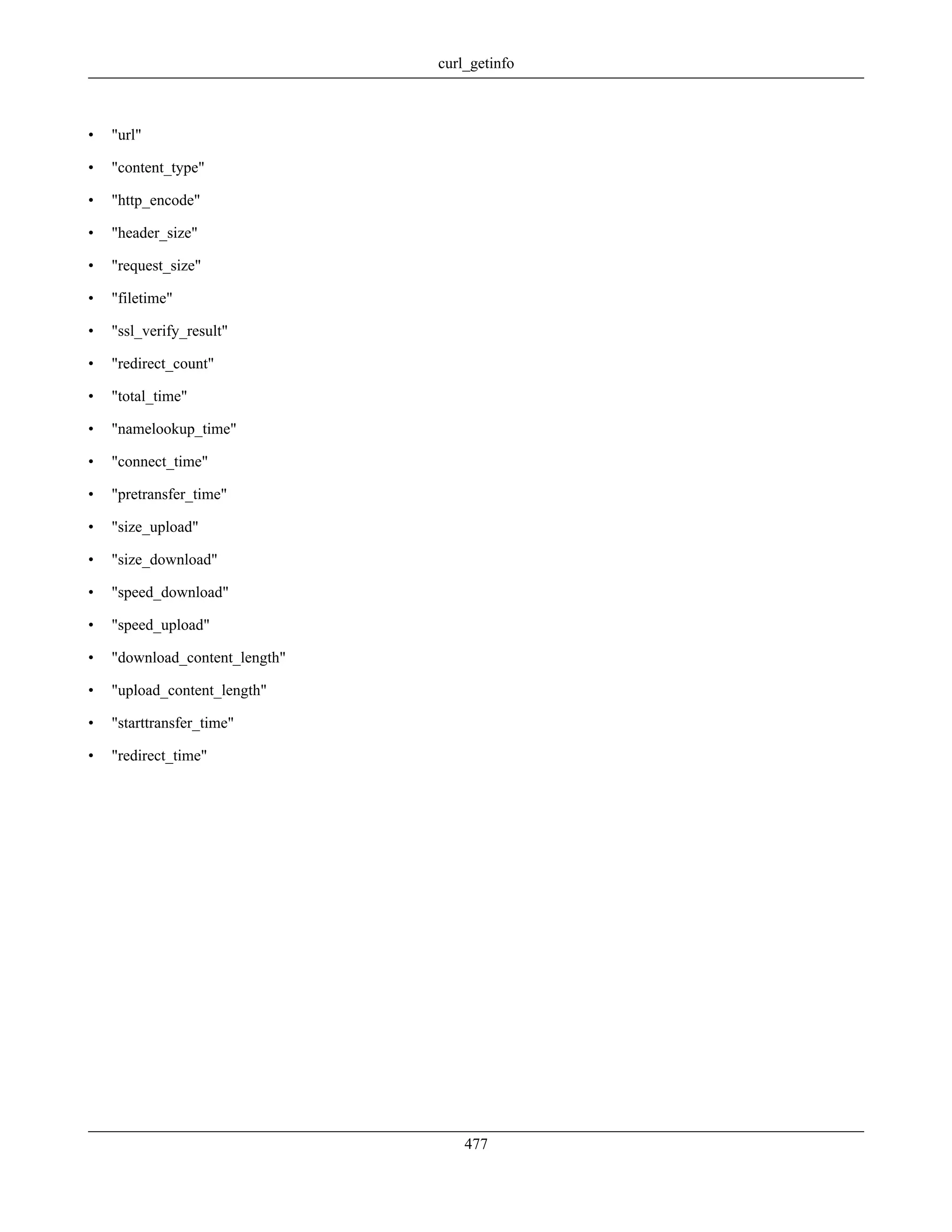 • "url"
• "content_type"
• "http_encode"
• "header_size"
• "request_size"
• "filetime"
• "ssl_verify_result"
• "redirect_count"
• "total_time"
• "namelookup_time"
• "connect_time"
• "pretransfer_time"
• "size_upload"
• "size_download"
• "speed_download"
• "speed_upload"
• "download_content_length"
• "upload_content_length"
• "starttransfer_time"
• "redirect_time"
curl_getinfo
477
 