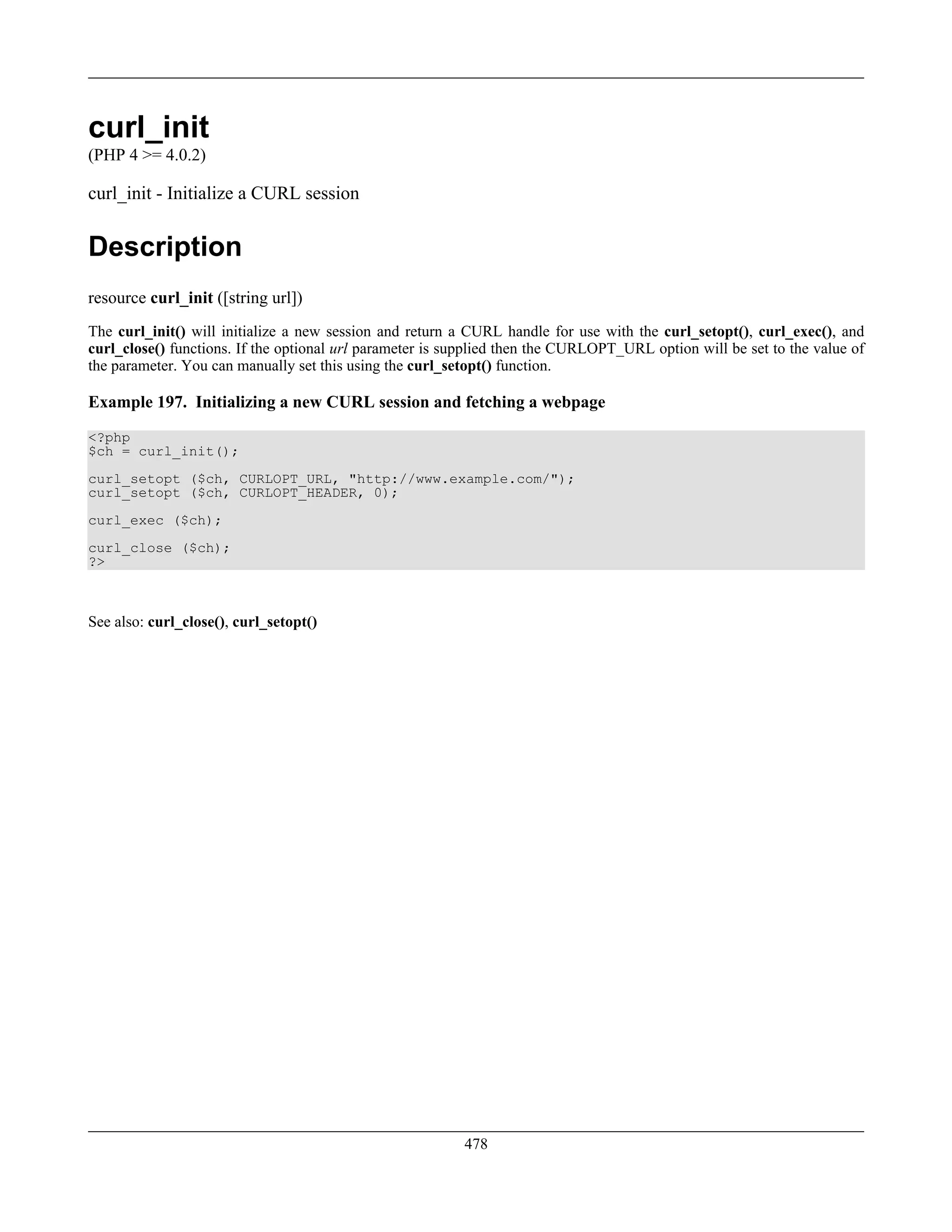 curl_init
(PHP 4 >= 4.0.2)
curl_init - Initialize a CURL session
Description
resource curl_init ([string url])
The curl_init() will initialize a new session and return a CURL handle for use with the curl_setopt(), curl_exec(), and
curl_close() functions. If the optional url parameter is supplied then the CURLOPT_URL option will be set to the value of
the parameter. You can manually set this using the curl_setopt() function.
Example 197. Initializing a new CURL session and fetching a webpage
<?php
$ch = curl_init();
curl_setopt ($ch, CURLOPT_URL, "http://www.example.com/");
curl_setopt ($ch, CURLOPT_HEADER, 0);
curl_exec ($ch);
curl_close ($ch);
?>
See also: curl_close(), curl_setopt()
478
 