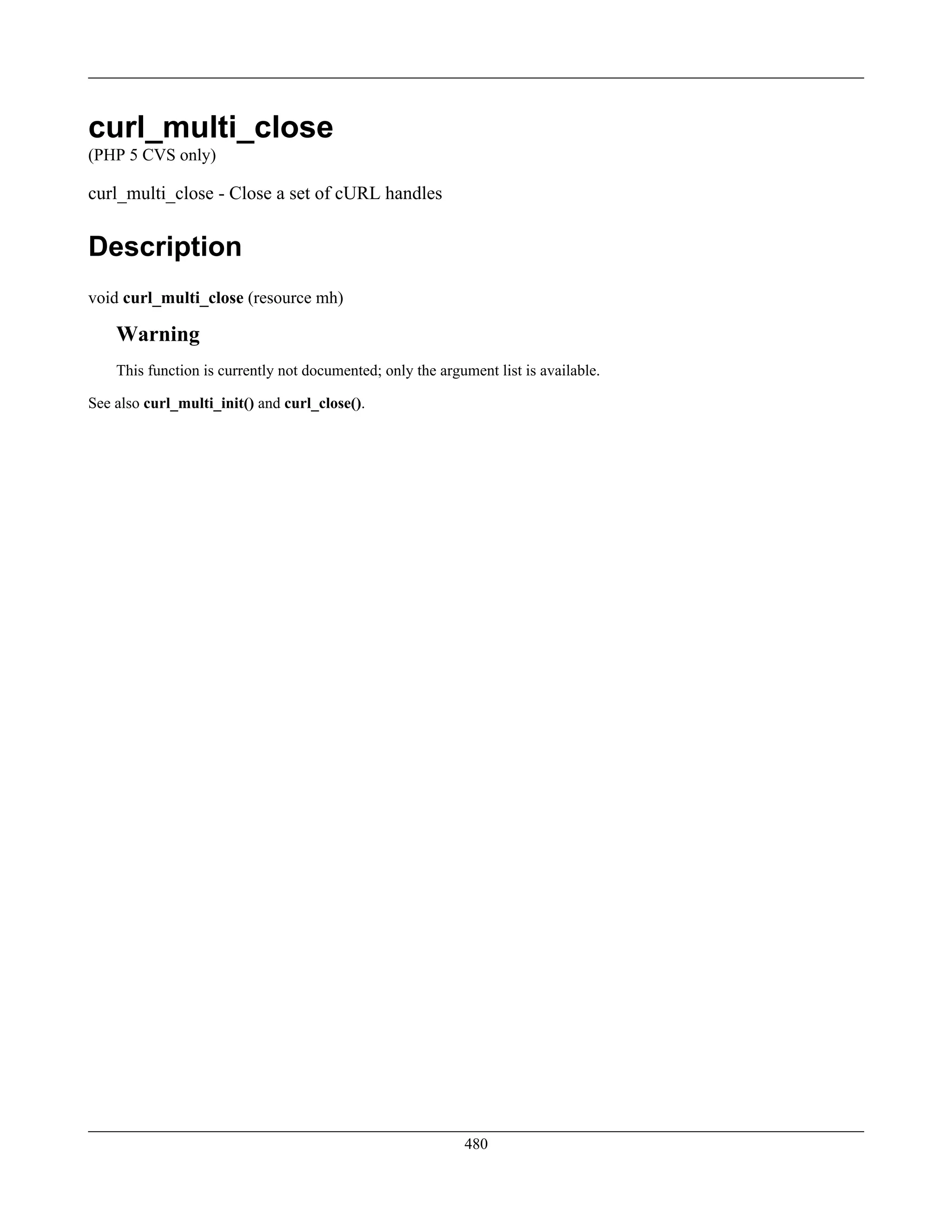 curl_multi_close
(PHP 5 CVS only)
curl_multi_close - Close a set of cURL handles
Description
void curl_multi_close (resource mh)
Warning
This function is currently not documented; only the argument list is available.
See also curl_multi_init() and curl_close().
480
 
