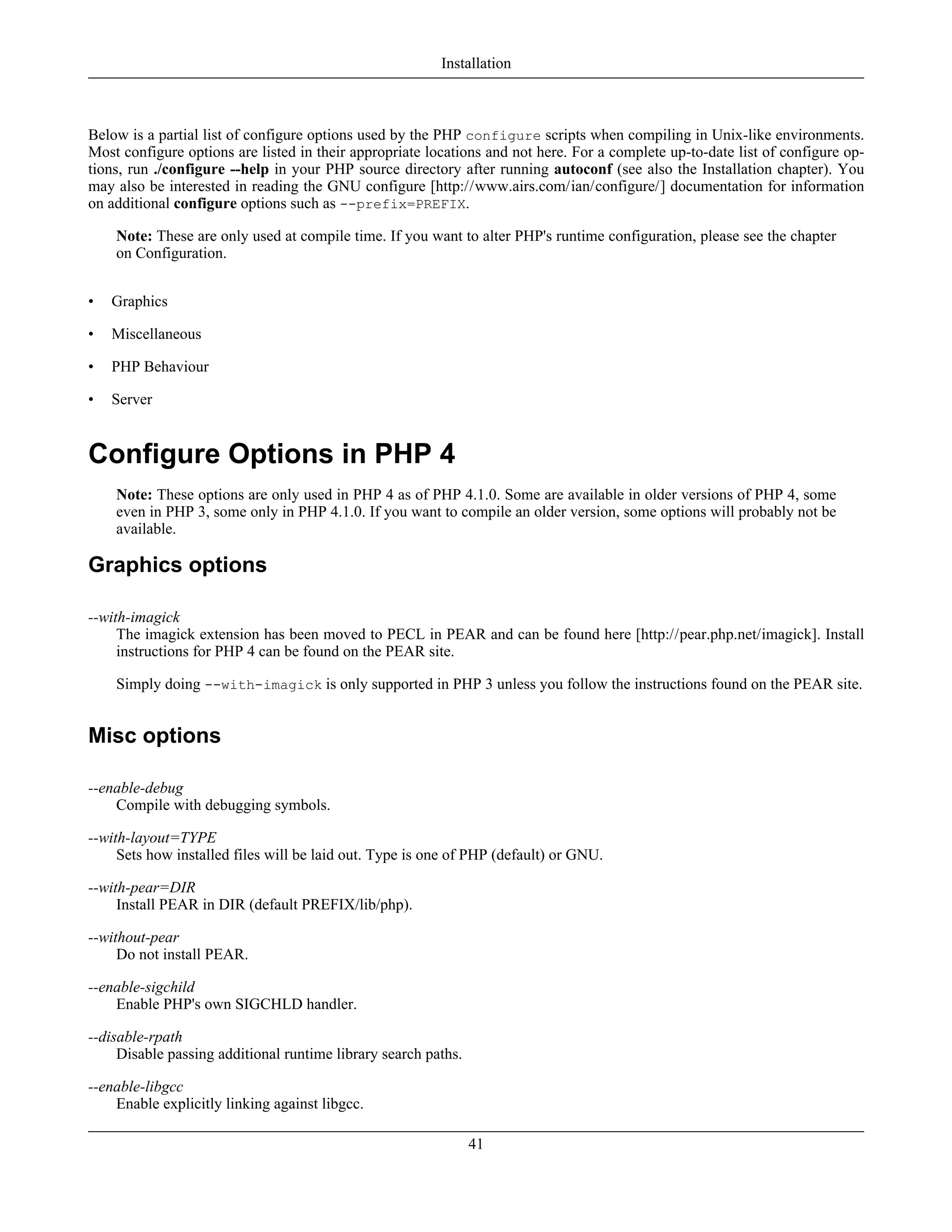 Below is a partial list of configure options used by the PHP configure scripts when compiling in Unix-like environments.
Most configure options are listed in their appropriate locations and not here. For a complete up-to-date list of configure op-
tions, run ./configure --help in your PHP source directory after running autoconf (see also the Installation chapter). You
may also be interested in reading the GNU configure [http://www.airs.com/ian/configure/] documentation for information
on additional configure options such as --prefix=PREFIX.
Note: These are only used at compile time. If you want to alter PHP's runtime configuration, please see the chapter
on Configuration.
• Graphics
• Miscellaneous
• PHP Behaviour
• Server
Configure Options in PHP 4
Note: These options are only used in PHP 4 as of PHP 4.1.0. Some are available in older versions of PHP 4, some
even in PHP 3, some only in PHP 4.1.0. If you want to compile an older version, some options will probably not be
available.
Graphics options
--with-imagick
The imagick extension has been moved to PECL in PEAR and can be found here [http://pear.php.net/imagick]. Install
instructions for PHP 4 can be found on the PEAR site.
Simply doing --with-imagick is only supported in PHP 3 unless you follow the instructions found on the PEAR site.
Misc options
--enable-debug
Compile with debugging symbols.
--with-layout=TYPE
Sets how installed files will be laid out. Type is one of PHP (default) or GNU.
--with-pear=DIR
Install PEAR in DIR (default PREFIX/lib/php).
--without-pear
Do not install PEAR.
--enable-sigchild
Enable PHP's own SIGCHLD handler.
--disable-rpath
Disable passing additional runtime library search paths.
--enable-libgcc
Enable explicitly linking against libgcc.
Installation
41
 