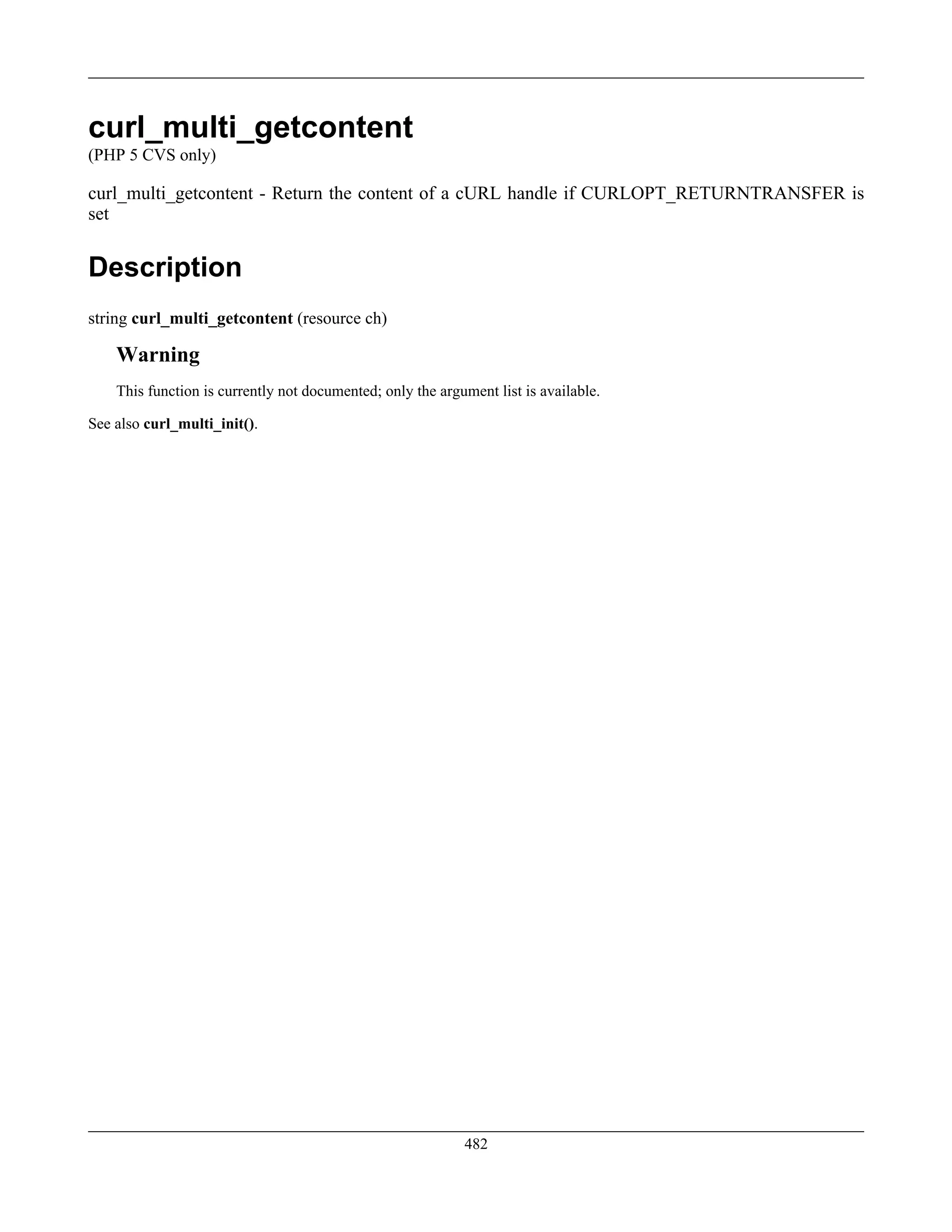 curl_multi_getcontent
(PHP 5 CVS only)
curl_multi_getcontent - Return the content of a cURL handle if CURLOPT_RETURNTRANSFER is
set
Description
string curl_multi_getcontent (resource ch)
Warning
This function is currently not documented; only the argument list is available.
See also curl_multi_init().
482
 
