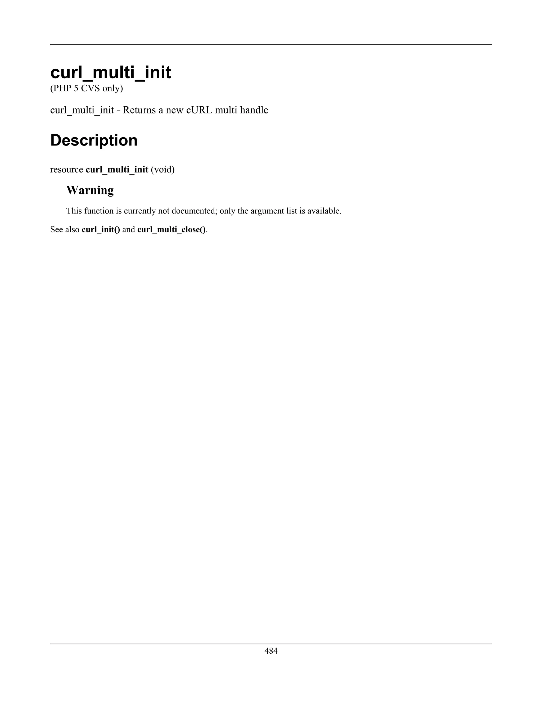 curl_multi_init
(PHP 5 CVS only)
curl_multi_init - Returns a new cURL multi handle
Description
resource curl_multi_init (void)
Warning
This function is currently not documented; only the argument list is available.
See also curl_init() and curl_multi_close().
484
 