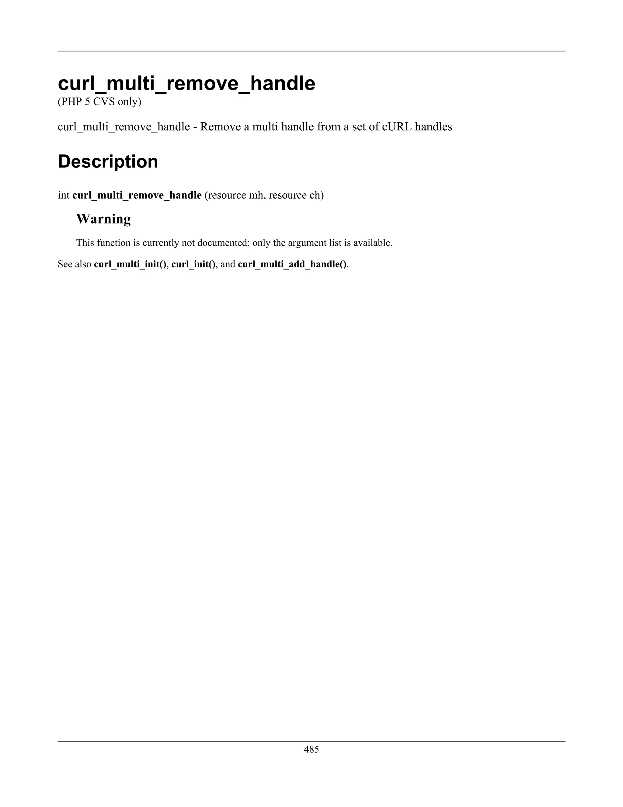 curl_multi_remove_handle
(PHP 5 CVS only)
curl_multi_remove_handle - Remove a multi handle from a set of cURL handles
Description
int curl_multi_remove_handle (resource mh, resource ch)
Warning
This function is currently not documented; only the argument list is available.
See also curl_multi_init(), curl_init(), and curl_multi_add_handle().
485
 