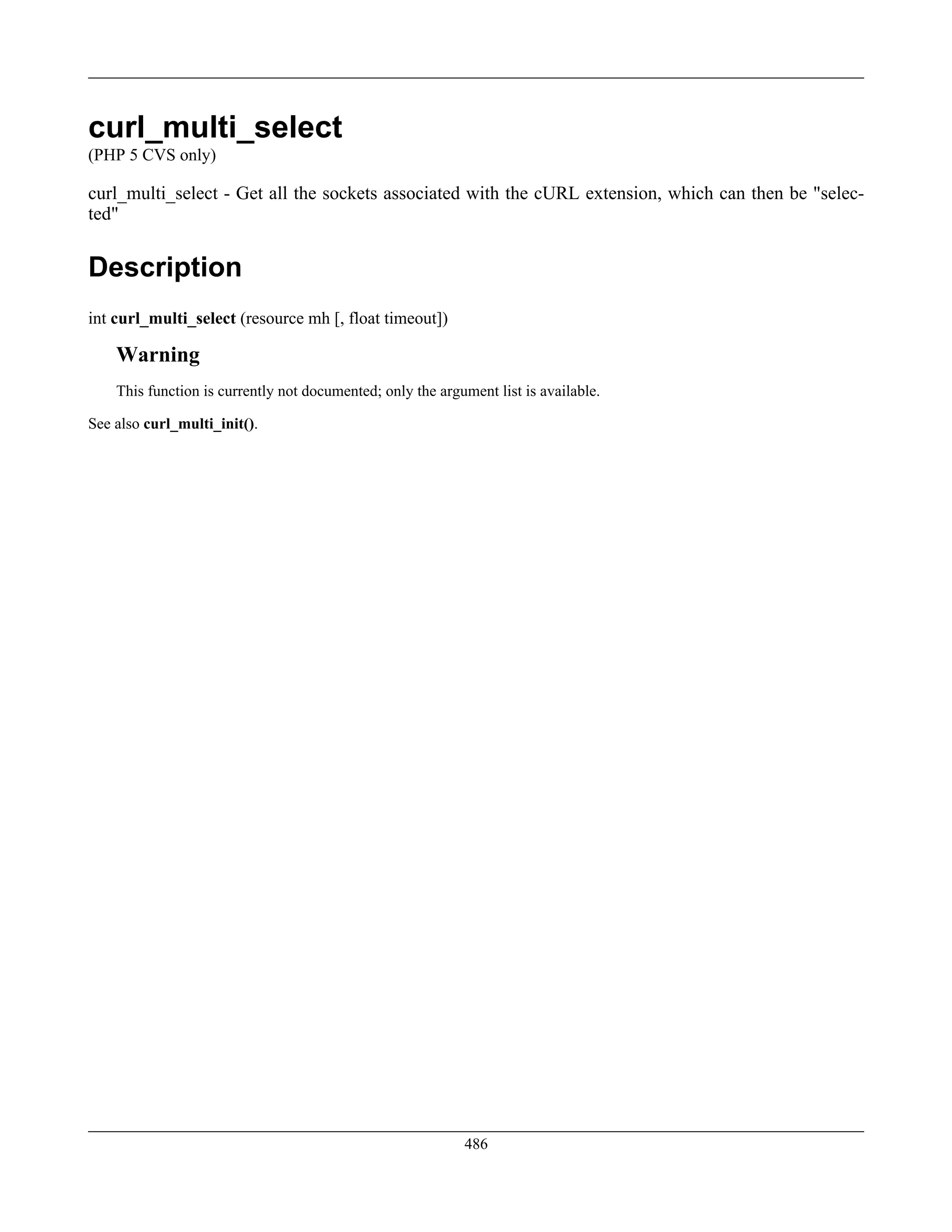 curl_multi_select
(PHP 5 CVS only)
curl_multi_select - Get all the sockets associated with the cURL extension, which can then be "selec-
ted"
Description
int curl_multi_select (resource mh [, float timeout])
Warning
This function is currently not documented; only the argument list is available.
See also curl_multi_init().
486
 